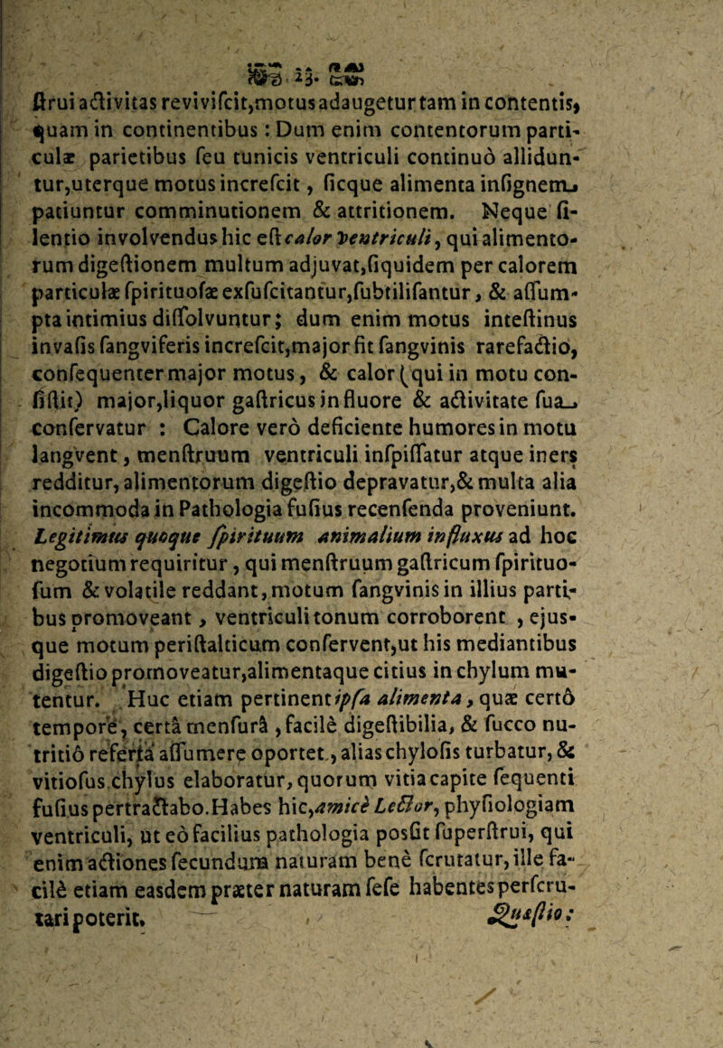ftruiadivitas revivifcit,motusadaugeturtarn incontentis* quam in continentibus: Dum enim contentorum parti- culee parietibus feu tunicis ventriculi continud allidun¬ tur,uterque motus increfcit, ficque alimenta infignenu patiuntur comminutionem & attritionem. Neque fi- lentio involvendus hic eftcalor Ventriculi, qui alimento¬ rum digeftionem multum adjuvat,fiquidem per calorem particulae fpirituofaeexfufcitantur,fubtilifantur, & aflfum- pta intimius dififolvuntur; dum enim motus inteftinus invafisfangviferis increfcit,major fit fangvinis rarefadio, confequenter major motus, & calor (qui in motu con¬ fidit) major,liquor gaftricus in fluore & adivitate fua_» confervatur : Calore vero deficiente humores in motu langvent, menftruum ventriculi infpiflatur atque iners redditur, alimentorum digeftio depravatur,& multa alia incommoda in Pathologia fufius recenfenda proveniunt. Legitimus quoque fpirituum animalium influxus ad hoe negotium requiritur, qui menftruum gaftricum fpirituo- fum & volatile reddant, motum fangvinis in illius parti¬ bus promoveant > ventriculi tonum corroborent , ejus- que motum periftalticum confervent,ut his mediantibus digeftio promoveatur,alimentaque citius in chylum mu¬ tentur. Huc etiam pertinent ipfa alimenta, quae cert6 tempore, certa rnenfurS , facile digeftibilia, & fucco nu¬ tritio referta aflumer^ oportet., alias chylofis turbatur, & vitiofus chylus elaboratur, quorum vitia capite fequenti fufius pertrafiabo.Habes hiz^amict LeBor, phyfiologiam ventriculi, ut eo facilius pathologia posfit fuperftrui, qui enim adiones fecundum naturam bene fcrutatur, ille fa¬ cili etiam easdem praeter naturam fefe habentes perfcru- uripoteric. ^usflio;
