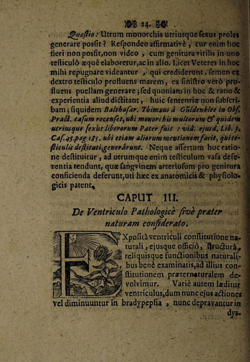 ££oaftio / lltrum monorchis utriusquefexus proUi generare posfit ? Refpondeo affirmativi , cur enim hoc fieri nonposfit,non video , cum genitura virilis itvuno tefticul6 sequi elaboretur,ac in alio. Licet Veteres in hoc mihi repugnare videantur , qui crediderunt, femen ex dextro tefticulo profluens marem, ex (iniftro verd pro¬ fluens puellam generare jfed quoniam in hoc &ratio& experientia aliud diditant, huic femenriae non fubfcri- bam $ fiquidem Baltbafar. 7'bimam d Guldenklee in Obf PraSt. cafum recenfetyubi monorcbis multorum quidem utrimque fexus liberorum Pater fuit : vid. ejmd* Libi-}* Caf.4s.pt1g tS$> ubi etiam aliorum mentionem facit, qui te- f iculis defituti,generarunt. Neque aflfertum hoc ratio¬ ne deftituitur, ad utrumque enim tefticulum vafa defe¬ rentia tendunt, quaefangvinem arteriofum pro genitura i: conficienda deferunt,uti haec ex anatomicis & phyfiolo- | gicis patent* — ' m CAPUT 111. De Ventriculo Pathologice (tue naturam conjiderato. £pofid ventriculi conflrtutrone na¬ turali ,ejusque officid, ftrudura, reliquisque fun&ionibus naturali¬ bus beni examinatis,ad illius con- (iitutionem praetematpralem der volvimur. Varie autem laeditur ventriculus,dum nunc ejus adiooes vel diminuuntur in bradypepfia , nunc depravantur in