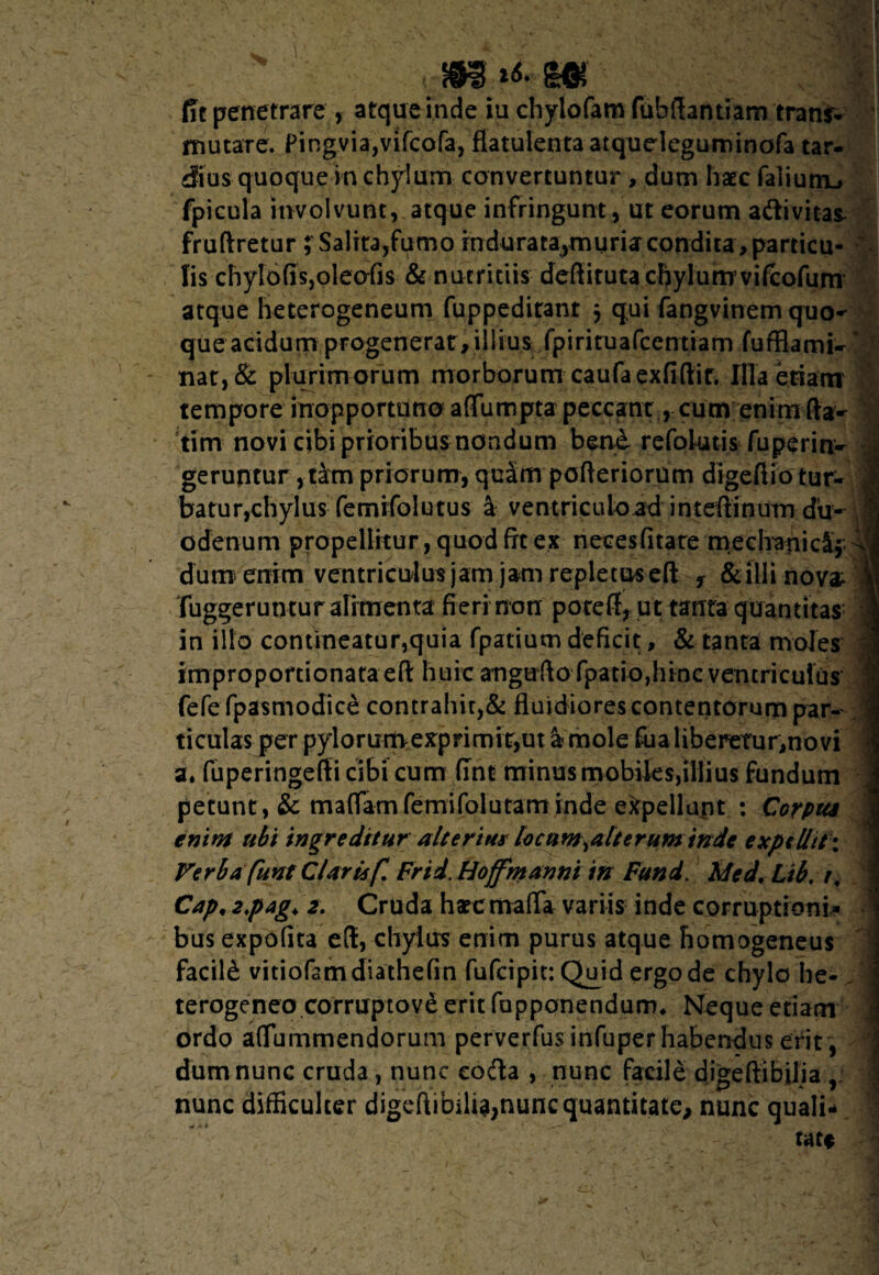 m m fit penetrare , atque inde iu chylofam fubftantiam trans* mutare. Pingvia,vifcofa, fiatulentaatqueleguminofa tar¬ dius quoque in chylum convertuntur , dum hatc falium», fpicula involvunt, atque infringunt, ut eorum aftivitas fruftretur ; Salita,fumo indurata^muria condita,particu- ' Iis chylofisjoleofis & nutritiis deftituta cftylumvifcofum atque heterogeneum fuppeditant j qui fangvinem quo¬ que acidum progenerat, illius fpirituafccntiam fufflami-' nat,& plurimorum morborum caufaexfifiir. Illa etiam tempore inopportuno affumpta peccant , cum enimfta- tim novi cibi prioribus nondum bene refokuis fuperin- • geruntur , tktn priorum, quSm pofteriorum digeftio tur- J batur,chylus femifolutus a ventricuload intefiinum du- | odenum propellitur, quod fit ex necesfitate meclyanica; dum enim ventriculus jam jam repletus efl: f & illi nova « fuggeruntur alimenta fieri non poteff, ut tanta quantitas in illo contineatur,quia fpatium deficit, & tanta moles j improportionataeft huic anguflofpatio,hincventricult]s fefefpasmodice contrahit,& fluidiores contentorum par¬ ticulas perpylorumexprimit,ut&mole fualiberetur,novi ‘ a» fuperingefii cibi cum fine minus mobifes,illius fundum petunt, & maffiamfemifolutaminde eitpellant : Corpus enim ubi ingreditur alterius locum^alteruminde expellit; Verba funt Claris f. Frtd. Hoffmanni in Fund. Med. Lib. /, Cap, 2>pag> 2. Cruda hatc mafla variis inde corruptioni¬ bus expolita eft, chylus enim purus atque liomogeneus facili vitiofamdiathefin fufcipit: Qmd ergo de chylo he- terogeneo corruptove erit fupponendum* Neque etiam ordo affummendorum perverfus infuper habendus erit , dum nunc cruda, nunc coda , nunc facile digeftibilia , 1 nunc difficulter digeftibilia,nunc quantitate, nunc quali- \ tatf