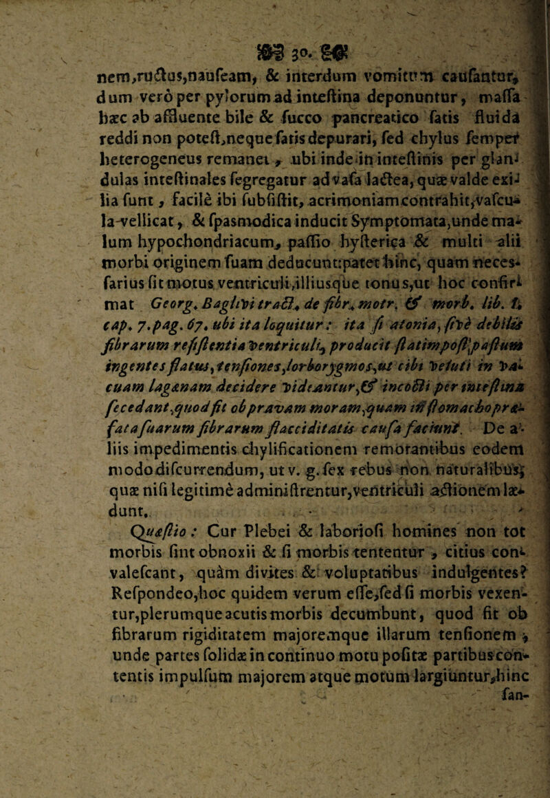 nern,ru&u$,naufe3ni, & interdum vomitum caufantor, dum vero per pylorum ad inteftina deponuntur, mafTa hxc ab acuente bile & fucco pancreatico fatis fluida reddi non potef^neque faris depurari, fed chylus fempet heterogeneus remanetr ubi inde ininteflinis per giam dulas inteftinales fegregatur advafa laftea, quae valde exi-? lia furit, facile ibi fubfiftit, acrimoniamcontrahit,vafcu* la-veliicat, & fpasmodica inducit SymptomatajUnde ma* lum hypochondriacum* paflio hyfterica & multi alii morbi originem fuarn deducunt;patet hinc, quam neces- farius fit motus ventriculi,illiusque tonus,ut hoc confiri mat Georg. Baghvi tra ffi+de fibr+motr. & mvrb» lib. h cap♦ 7'ptg* 67, ubi ita loquitur : ita fi atoma, fit i debite fibrarum reftfientia Ventriculi^ producit (latimpo(l\pafium tngentes flatus>fenfionesJorborygmos^ut ctbt deluit in Va¬ cuam laganam decidere T>id(Anturf$ incoBi per tmtflma fccedant^qnodfie obpravam moram^quam mfiomachopr& fatafuarum fibrarum fiacciditatis caufa faciunt. De al¬ liis impedimentis chylificationem remorantibus eodem mododifcurrendum, ut v. g.fex rebus non naturalibus^ quae nifi legitime a d mi ni ft re n t u r, v en t r ic u li asionem lae* dant, * Qtuflio: Cur Plebei & laboriofi homines non tot morbis fint obnoxii & fi morbis tententur 9 citius cone valefeant, qu&m divites & voluptatibus indulgentes? Refpondeo,hoc quidem verum efife/edfi morbis vexen¬ tur, plerumque3cutismorbis decumbunt, quod fit ob fibrarum rigiditatem majoremque illarum tenfionem * unde partes (olidae in continuo motu pofitae partibuscon* tentis impulfum majorem atque motum largiuntur*hinc ' ^ fan-