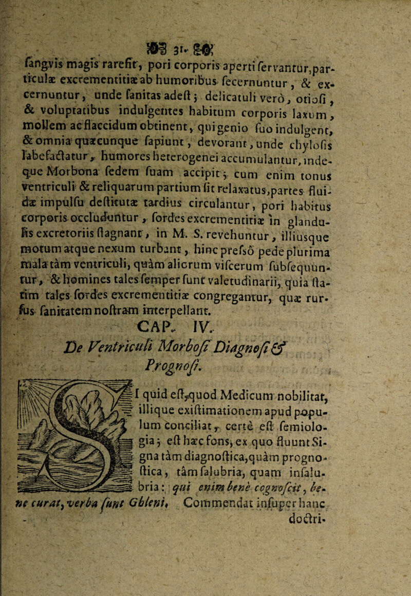 fangvis magis rarefit’, pori corporis aperti fervantur.par- tkuiae excrementitiaeab humoribus fecernumur, & ex¬ cernuntur, unde fanitas adeft 5 deiicatuli vero, otioli, & voluptatibus indulgentes habitum corporis laxum, mollem ac flaccidum obtinent, quigenio fuo indulgent, & omnia quacunque fapiunt, devorant, unde chylofis labePadatur „ humores heterogenei accumulantur, inde- que Morbona Pedem fuam accipity cum enim tonus ventriculi & reliquarum partium fit relaxatus,partes flui¬ da impulfu deflkuta: tardius circulantur, pori habitus corporis occluduntur, fordesexcremen titia in glandu¬ lis excretoriis flagnant, in M. S. revehuntur, illiusque motum atque nexum turbant, hincprefso pedeplurima mala tam ventriculi, qaam alicrum vifcerum fubfequun- tur, & homines tales Pemper Punt valetudinarii, quia fla¬ rim tales Pordes excrememitia congregantur, qua: rur- fus fanicatem noftram interpellant. %-W - CAP.. IV. De Ventriculi Morboji Diagnefi& I quid efl,quod Medicum nobili illique exiflimationem apud pop” lum conciliat r certe efl feiniol gia j efl hac Pons, ex quofluuntSi- gna tam diagnoftica,quam progn ftica, tam falubria, quam inia! bria: qui enim bene cognofcit, be• ne curat, verba [une Gbleni. Commendat infuper hanc , - ■ - x dodri-