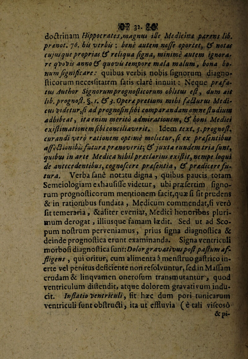 -; .. v' - mP • . , do&rinam Hippocrates ,w#gnus ille Medicina parens lib, pr&not* ]6. bis verbis: autem mffe oportet, & notas cujusque proprias & reliqua figna, minimi autem ignora- re qVoVis anno(f quovis tempore mala malum, &?«4 £0. mmfigmficare: quibus verbis nobis lignorum diagno- fticorum necesfitatrm fatis clare innuit > Neque prafa- tus Autbor Signor umprognofiic orum oblitus e fi , dum ait lib. prognofi. §. r+ tf 3. Opera pretium mtbi fa biurus Medi- cm Videtur,(i ad prognofinfib i eomp arandamomne (ludium adhibeat, ita enim merito admirationem^ (f boni Medici exiflimationem(ibiconciliaverit* idem text* $.prognoft+ curandi vero rationem optime molietur, (i ex prafentibus affeblioni bioflut ura pr moverit-, & juxta eundem tria funt, quibus in arte Medica rsibilprstclarius exiflit, nempe loqui de antecedentibus, cognofcere pr a (enti a, & pradic er efu¬ tura. Verbafane notatu digna, quibus paucis totam Semeiologiam exhaufiflfe videtur, ubi praeferam figno¬ rum prognofticorum meqtionem facit,quse fi fit prudens & in rationibus fundata , Medicum commendat,fi vero fit temeraria, &aliter eveniat, Medici honoribus pluri¬ mum derogat, illiusque famam laedit. Sed ut ad Sco¬ pum noftrum perveniamus, prius figna diagnoftica & deinde prognoftica erunt examinanda. Signa ventriculi morbofi diagnoftica {\1m1D olor gravat irvuspofl pafium a fi* fligens , qui oritur, cum alimenta Smenftruogaftricoin- erte vel penitusdeficiente non refolvuntur,fed in Mattam crudam & linqvamen onerofum transmutantur, quod ventriculum diftendit, atque dolorem gravati vum indu¬ cit. Inflatio ventriculi , fit haec dum pori tunicarum ventriculi fune obftru&i, ita ut effluvia ( e tali vifeoso c ■ '■ ~) :■ . ■ & pi-