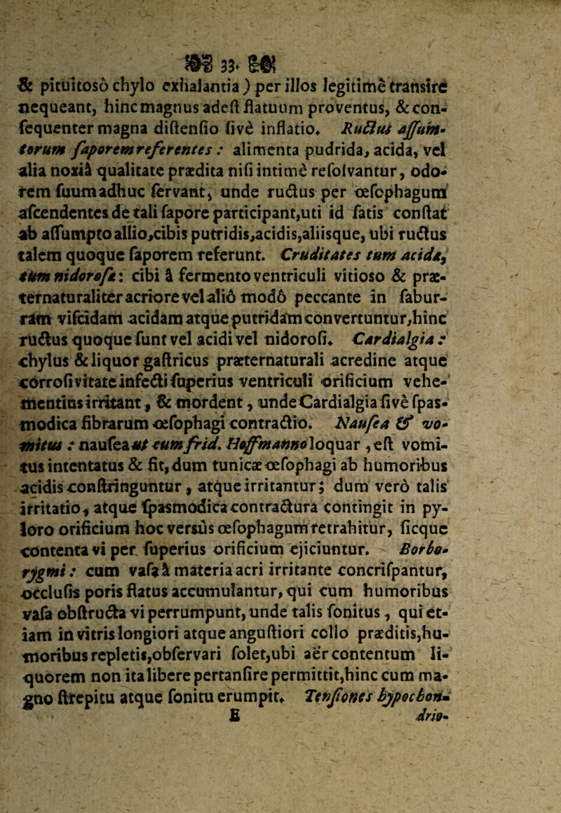 m 33* m _ & pituitoso chylo exhalantia) per illos legitime transire nequeant, hincmagnus adeft flatuum proventus, &con- fequenter magna diftenfio liv6 inflatio* Ruttut affum* torum faportmrefercntes : alimenta pudrida, acida, vel alia noxii qualitate praedita nifi intimi refoivantur, odo¬ rem fuutn adhuc fervant, unde rudus per oefophagura afcendentcs de tali fapore participant,uti id fatis conflat ab aflumptoalliojcibis putridis,acidis,aliisque, ubi rudus talem quoque faporem referunt. Cruditates tum acida, tum nidor*/i: cibi <k fermento ventriculi vitioso & prae- ternaturali ter acriore vel alio tnod6 peccante in fabur- ram vifcidatn acidam atque putridam convertuntur,hinc rudus quoque funt vel acidi vel nidorofi* Cardialgia : chylus & liquor gaftricus praeternaturali acredine atque cdrrofivitateinfedifaperius ventriculi orificium vehe- mentiusirritant, & mordent, unde Cardialgia five fpas- modica fibrarum oefophagi contradio. AJaufea (f vo* mitu* : naufea*/ tumfrid. Ho^mannoloqmv ,eft vomi¬ tus intentatus & fit,dum tunicae oefophagi ab humoribus acidis conftritiguntur, atque irritamur; dum vero talis irritatio* atque Ipasmodicacontradura contingit in py¬ loro orificium hoc versus oefophagum retrahitur, ficque contenta vi per fuperius orificium ejiciuntur. - Borbu» rjgmi: cum vafal materia acri irritante concrifpantur* occlufis poris flatus accumulantur, qui cum humoribus vaia obftruda vi perrumpunt, unde talis fonitus * qui et¬ iam in vitris longiori atque anguftiori collo praeditis,hu¬ moribus repletis,obfervari foletjubi aer contentum li¬ quorem nonitaiibere pertanfirepermittit,hinc cum ma¬ gno faepitu atque fonitu erumpis Tenjiones bypoebon* £ drio*