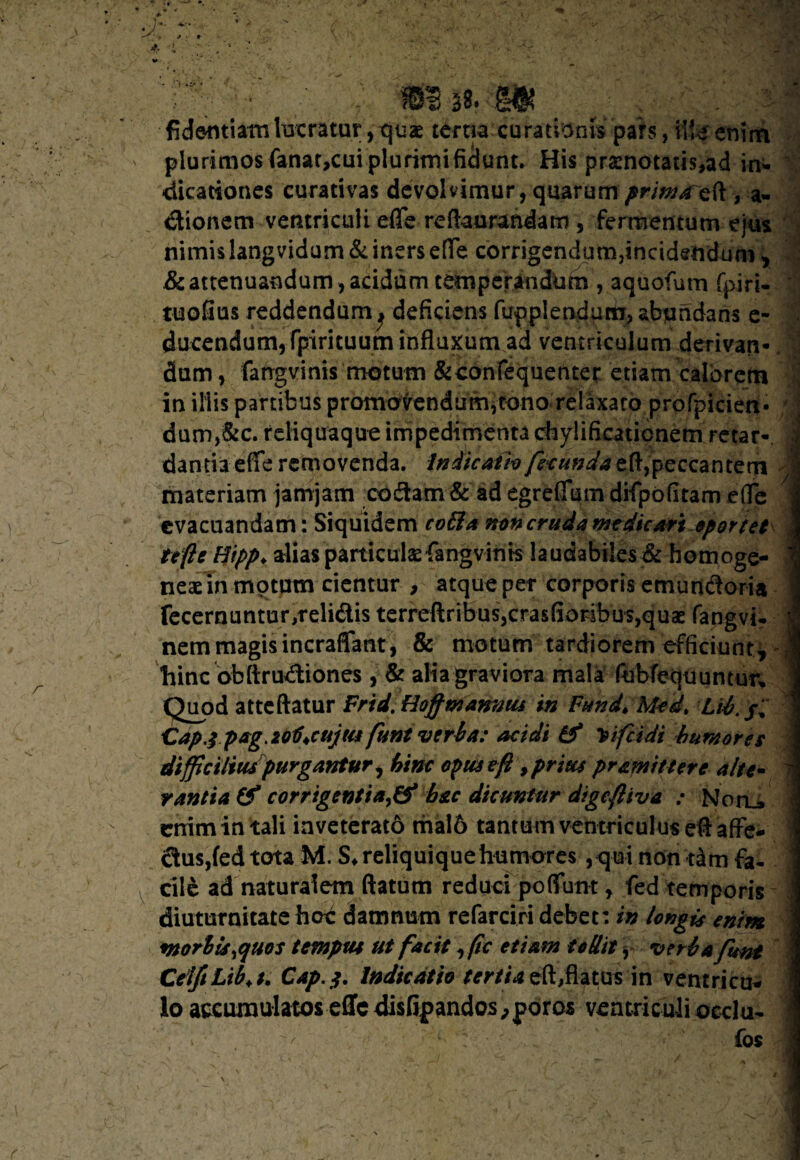 fidentiam lucratur, quae tertia curationis pars, \\U enim plurimos fanat,cui plurimificlunt. His pra:notatis,ad in- dicationes curativas devolvimur, quarum primaeft, a- dionem ventriculi effe reftaurandam , fermentum ejus nimis langvidum& iners e[fe corrigendum,incidendum * & attenuandum, acidum temperandum , aquofum fpiri- tuofius reddendumj deficiens fupplendutn, abundans e- ducendum, fpirituum influxum ad ventriculum derivan- dum, fangvinis motum &confequenter etiam calorem in illis partibus promovendum,tono relaxato profpicien- ; dum,&c. reliquaque impedimenta chylificaticnetn retar- J dantia effe removenda. Indicatio feeunda eft,peccantem j materiam jamjam codam & ad egreffum difpofiram effe evacuandam: Siquidem cofia non cruda medicari oportet te fi e Hipp. alias particulae fangvinis laudabiles & homoge- 1 neae in motum cientur , atque per corporis emurtdoria fecernuntur,relidis terreftribus,crasfioribus,qu2e fangvi- j nem magis incraffant , & motum tardiorem efficiunt, hinc obftru&iones , & alia graviora mala fubfequuntur. Quod atteftatur Frid. Hoff mannus in Fund, Med> Lti. Capj pag. zo1)*cuju! funt veri a: acidi & Tsifcidi humores difficiliuspurgantur, hinc opus eft, prius pramittere alte- 7 rantia & corrigentiahac dicuntur digeftiva : NorL» enim in tali inveterato maI6 tantum ventriculus eft affe- dus,fed tota M. S^reliquiquehumores ,<jui non dm fa¬ cile ad naturalem ftatum reduci poffunt, fed temporis diuturnitate hoc damnum refarciri debet: in longis enim morbis fluos tempus ut facit ,(ic etiam teUit, veri a funt CeiftLib.t. Cap.j. Indicatio tertia eft,flatus in ventricu¬ lo accumulatos effe disfif andos^poros ventriculi occlu- » fos