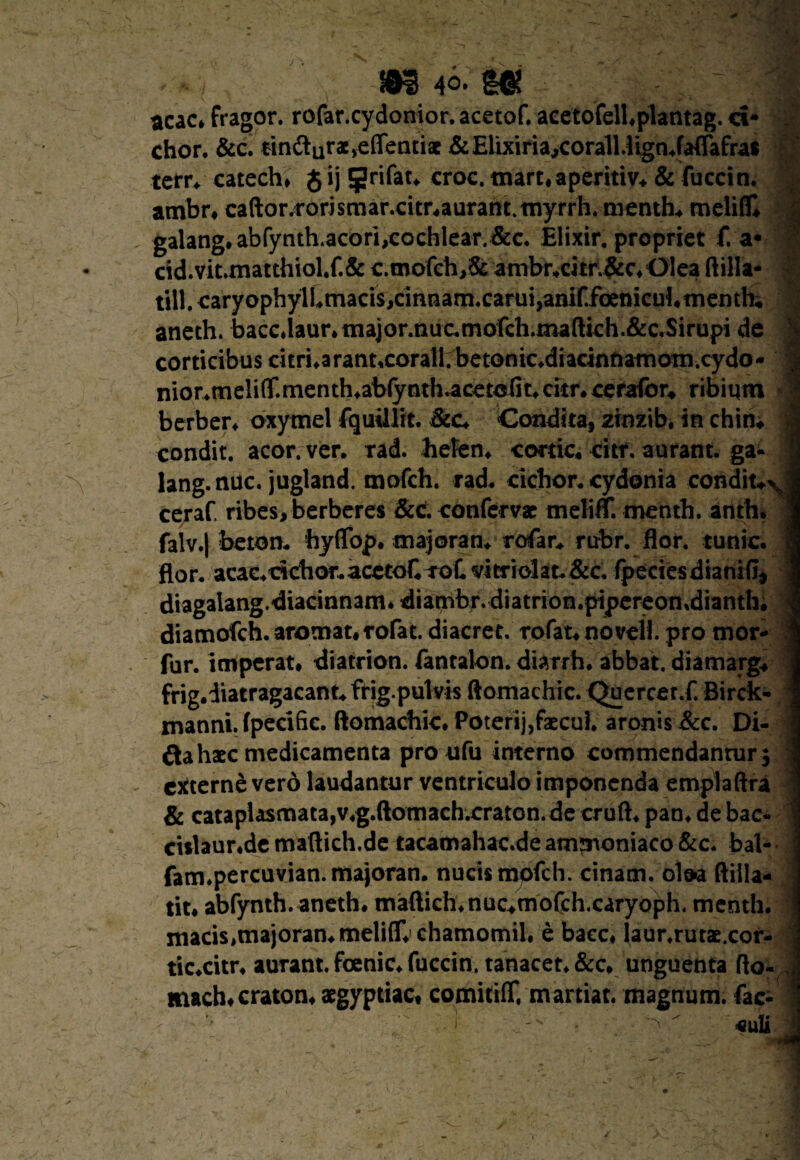 acac. fragor, rofar.cydonior. acetof. acetofell.plantag. ci* chor. &c. tin&Qr^effentiac & Elixiria,coralUignJafTafras terr. catech, Jij ^rifar* croc. mart.aperitiv. & fuccin. . ambr. caftor.rorismar.citr»aurant.myrrh.menth*melifiQ | galang. abfynth.acori,cochlear. &c. Elixir. propriet f. a* ’’ cid.vit.matthiol.f.& c.mofch,& ambr.cjtr.5ic.Olea ftilla* till. caryophylLmacis>cinnam.carui,anif.foenicul4nienthi aneth. baccdaur* major.nuc,mofch.ma(lkh.&c,Sirupi de | corticibus citri*arant,corall.betonic,diacinnamom.cydo- 1 nior*meli(T.menth*abfynth.acetofit*citr, cerafbr* ribiqm | herber* oxytnel fquillit. &c* Condita, ztnzib. in chim 1 condit, acor, ver, rad. hefen* cortic. citr. aurant. ga« | lang.nuc. jugland. mofch. rad, cichor. cydonia conditui ceraf ribes,berberes &c. confervae meliff. menth. anth. 1 falv.J beton. hyffop. majoran. rofar* rubr. flor, tunic. 9 flor, acac*dcbor,acctoCToCvitriokt,&c, fpeciesdianifi^ 1 diagaIang.diacinnam*diambr.diatrion.pipereon»diantIi, 1 diamofch.aromat.rorat. diacrec. rofat*noveH. pro mor- I fur. imperat* diatrion. fantalon. diarrh. abbat. diamarg* j frig.diatragacant^frig.pulvis ftomachic. Quercer.f. Birck- I manni, fpecifie. ftomachic. Poterij,faecul. aronis &c. Di- 1 &a haec medicamenta pro ufu interno commendanrur$ 1 externe vero laudantur ventriculo imponenda emptaftra 1 & cataplasmata,v.g.ftomachxraton. de cruft* pan* de bac- | cislaur.de maftich.de tacamahac.de ammoniaco &c. bal- 1 fam.percuvian.majoran. nucis mpfch. cinam. oloa ftilla- 1 tit* abfynth. aneth. maftich*nuc*rnofch.caryoph. menth. I macis.majoran.meliffr chamomil. e baec* laur.rutae.cor- j tic.citr* aurant. fcenic* fuccin. tanacet.&c. unguenta fto- ij mach.craton. aegyptiac. comitiflVm artiat, magnum, fac^ 1 culi