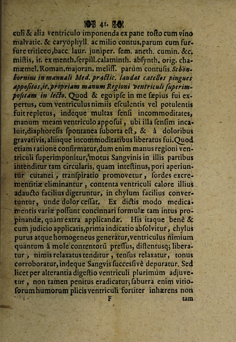 / m 4<- m culi & alia ventriculo imponenda ex pane tollo cum vino malvatic. & caryophyll. ac milio contus,parum cum fur¬ fure triticeo,bacc. laur. juniper. fem. aneth. cumin. &c* miftis, it. exmenth*ferpilLcalaminth. abfynth* orig. cha- maemel.Romamrnajoran, melifT. parum contufis.^#*- borntui in manuali Mcd. praStic, laudat catellos pingues Appofitosjt. propriam manum Regioni Ventriculi fupcrim- pofitam in leflo. Quod & egoipfe in me faepius fui ex¬ pertus, cum ventriculus nimiis efculentis vel potulentis fuit repletus, indeque multas fenli incommoditates, manum meam ventriculo appofui, ubi illa fenfim inca¬ luit, diaphorefis fpontanea fuborta eft, & 4 doloribus gravativis, aliisque incommoditatibus liberatus fuuQuod etiam t atione confirmatur,dum enim manus regioni ven¬ triculi fuperimponitur,fmotus Sangvinis in illis partibus intenditur tam circularis, quam inteftinus,pori aperiun¬ tur cutanei, tranfpiratio promovetur, fordes excre- mentitiae eliminantur , contenta ventriculi calore illius adaudo facilius digeruntur, in chylum facilius conver¬ tuntur, unde dolor cefiat* Ex didis modo medica» mentis variae poliunt concinnari formulas tam intus pro¬ pinandae, quam extra applicandae* His itaque bene & cum judicio applicatis,prima indicatio abfolvitur, chylus purus atque homogeneus generatur,ventriculus riimium quantum a mole contentoru prelTus, difientusqj libera¬ tur , nimis relaxatus tenditur , tenfus relaxatur, tonus corroboratur,indeque SangvisfuccesfivS depuratur. Sed licet per alterantia digeftio ventriculi plurimum adjuve¬ tur, non tamen penitus eradicaturjfaburra enim vitio- forum humorum plicis ventriculi fortiter inhaerens non