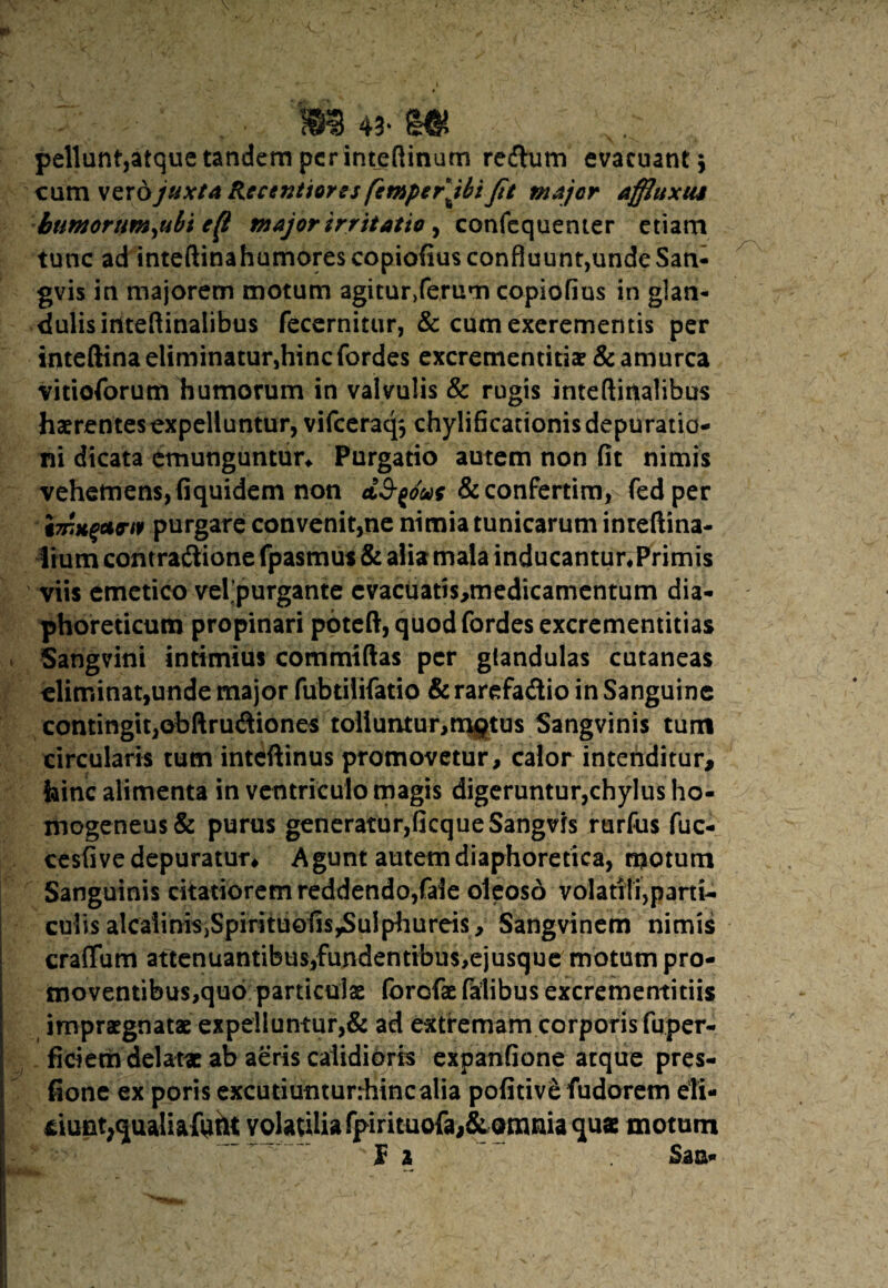 i : .. m 43^ m pellunt,atque tandem per int_eftinum re&um evacuant $ cum vero juxta Recentioros fcmperjbt Jit major affluxus bumorum,ubi efi major irritatio , confequenter etiam tunc ad inteftinahumorescopiofius confluunt,undeSan- gvis in majorem motum aguur,ferum copiofius in glan¬ dulis ititeftinalibus fecernitur, & cum excrementis per inteftina eliminatur,hinc fordes excrementitiae & amurca vitioforum humorum in valvulis & rugis inteftirtalibus haerentes expelluntur, vifceraq$ chylificationisdepuratia- ni dicata emunguntur* Purgatio autem non (it nimis vehemens, fiquidem non &confertim, fedper imbuerit purgare convenit,ne nimia tunicarum inreftina- Ifum contra&ione fpasmus & alia mala inducantur*Primis viis emetico velpurgante cvacuatis,medicamentum dia¬ phoreticum propinari pbteft, quod fordes excrementitias Sangvini intimius commtftas per glandulas cutaneas eliminat,unde major fubtilifatio &rarefadio in Sanguine contingit,obftrudiones tolluntur,m#tus Sangvinis tum circularis tum inteftinus promovetur, calor intenditur, hinc alimenta in ventriculo magis digeruntur,chylus ho« mogeneus& purus generatur,ficqueSangvis rurfus fuc- cesfive depuratur* Agunt autem diaphoretica, motum Sanguinis citatiorem reddendo,faie oleoso volatili,parti¬ culis alcaiiniSjSpirituofis^uIphureis, Sangvinem nimis craffum attenuantibus,fundentibu$,ejusque motum pro¬ moventibus,quo particulae forofae falibus excrementitiis impraegnatae expelluntur,& ad extremam corporis fuper- fitiem delatae ab aeris calidioris expanfione atque pres- fione ex poris excutiunturrhincalia pofitiv£ fudorem eli- *iunt;qualiaftitH; volatilia fpirituofa,&omnia quae motum