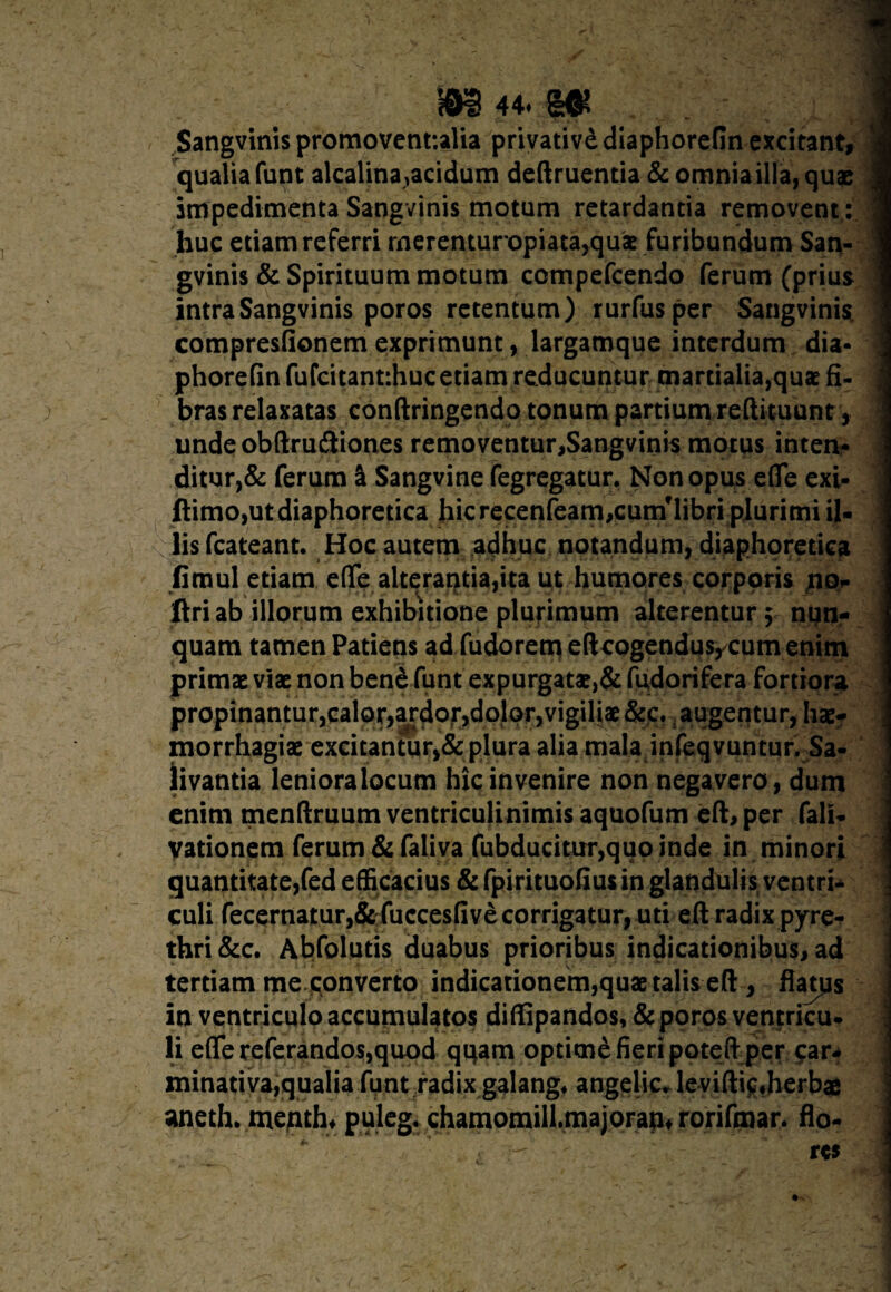 Sangvinis promovent:alia privativd diaphorefin excitant, qualia funt alcalina^acidum deftruentia & omnia illa, quae impedimenta Sangvinis motum retardantia removent: huc etiam referri rnerenturopiata,quae furibundum San¬ gvinis & Spirituum motum ccmpefcendo ferum (prius intra Sangvinis poros retentum) rurfusper Sangvinis. compresfionem exprimunt, largamque interdum dia¬ phorefin fufcitantihuc etiam reducuntur martialia,quae fi¬ bras relaxatas conftringendo tonum partium reftituunt, undeobftru&iones removentur,Sangvinis motus inten¬ ditur^ ferum S Sangvine fegregatur. Non opus efle exi- ftimo,ut diaphoretica hic recenfeam,cumMibri plurimi il¬ lis fcateant. Hoc autem adhuc notandum, diaphoretica fimul etiam efle alterantia,ita ut humores corporis nq* Uri ab illorum exhibitione plurimum alterentur; nun¬ quam tamen Patiens ad fudorem eftcogendusycum enim primae viae non ben£ funt expurgatae,& fudorifera fortiora propinantur,calor,ardor,dolor,vigiliae &c. augentur, hae¬ morrhagiae excitantur,& plura alia mala infeqvuntur. Sa¬ livantia leniora locum hic invenire non negavero, dum enim menftruum ventriculinimis aquofum eft, per fali- vationem ferum &faliva fubducitur,quo inde in minori quantitate,fed efficacius & fpirituofiusin glandulis ventri¬ culi fecernatur,&fuccesfive corrigatur, uti eft radix pyre¬ thri &c. Abfolutis duabus prioribus indicationibus, ad tertiam me qonverto indicationem,quae talis eft , flatps in ventriculo accumulatos diffipandos, & poros ventricu¬ li efle referandos,quod qqam optime fieri poteft per car¬ minati va,qualia funt radix galang* angelic. levifticffierbag aneth. menth* puleg.■ .chamomilLmajoraut rorifmar. flo-