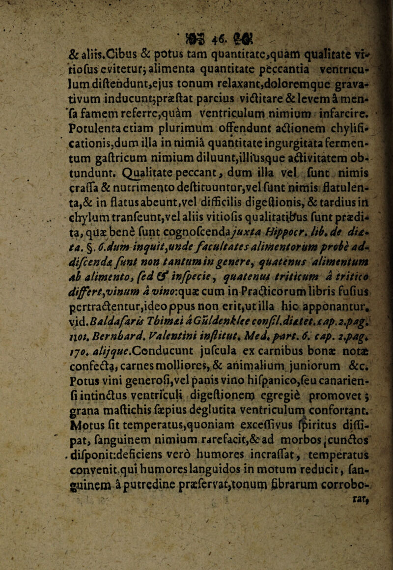& atiis.Cibus & potus tam quantitate,quam qualitate vi* tiofus eviteturj alimenta quantitate peccantia ventricu¬ lum diftehdunt,ejus tonum relaxant,doloremque grava- tivum inducunt5praeftat parcius viditare& levem &men- Ta famem referre,quam ventriculum nimium infarcire. Potulenta etiam plurimum offendunt adionem chylifi* cationis,dum fila in nimia quantitate ingurgitata fermen¬ tum gaffricum nimium diluunt,illiusque adivitatem ob¬ tundunt. Qualitate peccant, dum illa vel funt nimis craffa & nutrimento deftituuntur,vel funt nimis flatulen- ta,& in flatus abeunt,vel difficilis digeffionis,& tardius iri ta, quae bene funt cognofcenda/^/4 Hippocr. Itb* de du* ta. §. Cdum inquit^unde facultates alimentorum proie ad- difeenda funt non tantum in generey quatenus alimentum al alimento, fed (f infpecie, quatenus triticum a tritico differtyvimm a vinoiqux cum in Pradicorum libris fuGus pertradentur,ideoppusnon erit,ut illa hic apponantur, vidMaldafaris Tbimai a Guldenklee confLdUtet. cap.2pag. iiot. Bernbard♦ Valentini infl it utt Medt p-art. 6, cap. 2*pag+ tjo♦ alijque&onducunt jufcula ex carnibus bonae notas confeda, carnes molliores, & animalium juniorum &c. Potus vini generofi,vel panis vino hifpanico,feucanarien- fi intindus ventriculi digeftionem egregiS promovet 5 grana maftichis faepius deglutita ventriculum confortant. Motus fit temperatus,quoniam exceflivus fpiritus diffi- pat, fanguinem nimium rarefacit,&ad morbos jcundos . difponit:deficiens vero humores incraffat, temperatus convenicqui humores languidos in motum reducit, fan¬ guinem & putredine praeftrvat}tonum fibrarum corrobo¬ ra* -? / _ /