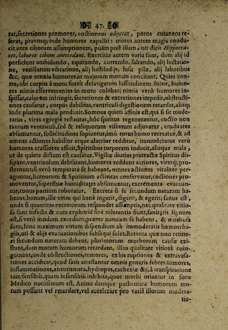 fat,fecfetidne$ promovet, codionem adjuvat , poros cutaneos re¬ ferat, pravosq; inde humores expellit: motus autem magis condu¬ cit ante ciborum afiumptionem, puam poft illam • uti dicit Hippocra- tes, labores cibum antecedant, Exercitia autem varia funt, dum alij id perficiunt ambulando, equitando, currendo, faltando, alij Iudatio- xic, vexillarum vibratione, alij haftiludijs, lufu pilae, alij laboribus &c. quae omnia humoresin majorem morum concitant. Quies con¬ tra, ubi corpus a motu fuerit defatigatum laffitudinem folvir, humo¬ res nimis effervescentes in motu cohibet; nimia vero humores in- fpiflat,ca]orem infringit, fecretioncs & excrctioncs impedit,©bftrudi- ones caufatur, corpus debilitat,ventriculi digeftionem retardat,aliaq* inde plurima mala producinSomnus quieti affinis effiqui fi fit mode¬ ratus , vires egregie reftaurat,hoc fpiritus regenerantur, codio non tantum ventriculi,fed & reliquorum vifcerum adjuvatur, cruditates abfumuntur, foilicitudines fopiuntur,im6 totus homo recreatur,& ad omnes adioncs habilior atque alacrior redditur, immoderatus vero humores craffiorcs efficit,Spiritibus torporem inducit,aliaque mala , ut de quiete didum efi caufalur.Vigiliae, diutius protradae Spiritus dis- fipant,ventriculum debilitant,humorcs reddunt acriores, viresq; pro- fternuntjfi vero temperati fe habeant, omnes adiones vitaliter per¬ aguntur,humorum & Spirituum adivitas confervatur,codiones pro¬ moventur,fuperfluse humidita^es abfumuntur, excrementa evacuan¬ tur,tonus partium roboratur, Excreta fi fe fecundum naturam ha¬ beant,bonum,ilIe enim qui bene ingerit,digerir, & egerit, fanus cft, unde fi quantitas excretorum refpondct afiiimptis,necqualitate vitio fa funt infeda & cum evphoria five tolerantia fiunt,fanitgds tignum eft,fivero modum (exceduht,praeter naturam fe habent, Sc tr-opbofa funt; hinc maximum virium difpendium ab immoderatis hxmorrha- giis,uti & alijs evacuationibus fubfequi foiet,Rctema quae non retine¬ ri fecundum naturam debent, plurimorum morborum caufe exi- flunt,dum motum humorum retardant, illos qualitate vitiosa coin- ..guinaot^unde obftrudiones,tumores, exhis ruptiones & extravafa* tiones accidunt,quod fatis atteftantur omnis generis febres,tumores, inflammationes,aneurisrnata,hydropes,cachexia Scc.a tranfpiradone tam fenfibiii,quam infenfibiii inhibita,quot morbi oriantur in foro Medico notisfimum efi. Animi denique pathemata humorum mo¬ tum poffunt vd retardare,vd accderare pro varia illorum modera¬ tio-