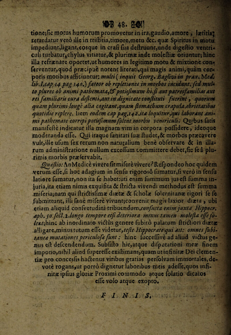 tioneffic motus humorum promovetur in ira,gaudio,amore , laetitia; retardatur vero ille in triftitia,timore,metu &c. quae Spiritus in motu impediunt,ligant,eosque in crafi Tua deftruunt,unde digedio ventri- culi turbatur^chylus vitiatur,& plurimae inde moleftiae oriuntur; hinc illa refraenare oportet,ut humores in legitimo motu & mixtione con» ferventur,quod praecipue notent literati,qui magis animi,quam cor¬ poris motibus afficiuntur: multi ( inquit Georg, Baglivi in prax. Med. lib.Lcapiq. pag 140J) fateor ob repletiones in morbos incidunt, fed mul* to plures ob animi patbemata,& potis fimum hi fi aut patresfamilias aut rei familiaris cura difienti,aut in dignitate confiituti fuerint , quorum quam plurimi longe alia cogitant,quam ftomachum crapula,ebrietatibus quotidie replere. bem eodem cappagj^2,ita loquitur^qui laborant ani¬ mi p at hem at e corripi p otis fimum folent morbis ventriculi. Qujbus fatis mamfefte indicatur illa magnam vim in corpora poffidere, ideoque moderanda effie. Qui itaque fanitati (uae dudet,& morbos praecavere vult,ille ufum fex rerum non naturalium bene obfervare & in illa¬ rum adminidratione nullum excedam committere debetjfic fea plu¬ rimis morbis praeservabit* QuAfiio: An Medice vivere fitrniferevivere/Refpondeohoc quidem verum c£le,(i hoc adagium in fenfu rigoroso fumatur,(i vero in fenfu latiore fumatur,non ita fe habetiuti enim fumrnum jused fumma in¬ juria,ita etiam nimis exquifita & dri<da vivendi methodus ed fumma miferia;nam qui dri&isfimx diaetae & fcholx folernitanae rigori fe fe fubmittunt, illi fane mifere vivunt;convenit magis laxior dixta , ubi etiam aliquid confvetudini tribucndum,con//sera enim juxta Hippocr. apb. 50 feci.1.longo tempore etfi deteriora minus tamen molefia ejfefo- /exhinc ab inordinato vidtus genere fubito palatum Aridiori dixtae alligare,minus tutum effe videtur9tefte Hippocrate qui ait: omnes fubi- tanea mutationespericulofafunt: hinc fucceffive ad aliud vidus ge¬ nus ed defeendendum. Sublido hic,atque difputationi meae finem impono,nihil aliud fupereffeexidimans,quam utinfinitx Dei clemen- tix pro concesfis ha&cnus viribus gratias perfolvam immortales,de¬ vote rogans,ut porro dignetur laboribus-meis adeffe,quos infi¬ nitae ipfius gloriae Proximi commodo tjtque folatio dicatos f dfe volo atque exopto. F I N J S. i-* • • •