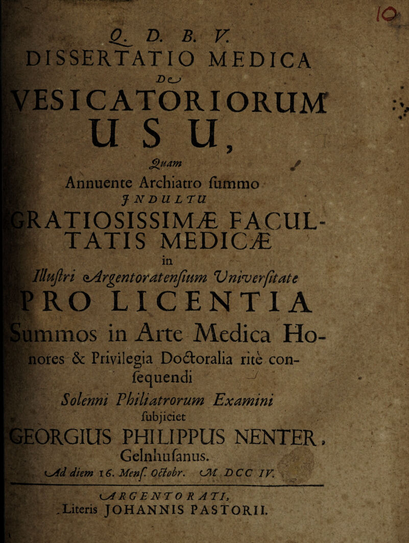 DISSERTATIO MEDICA Z)c^ ESICATORIORUM USU, t £>uam Annuente Archiatro {timmo J N DULTU ATIOSISSIMiE FACUL¬ TATIS MEDICiE m Jttujlri aArgentoratenfmm Vniverfitate RO LICENTIA mmos in Arte Medica Ho- iliofes & Privilegia Dodloralia rite con- ftquendi ^ Solenni Fhiliatrorum Examini fubjiciet EORGIUS PHILIPPUS NENTER. Gelnhufanus. diem Menf O^ohr, TiCC IV, RG E NTO RATI, Literis JOHANNIS PASTORII.
