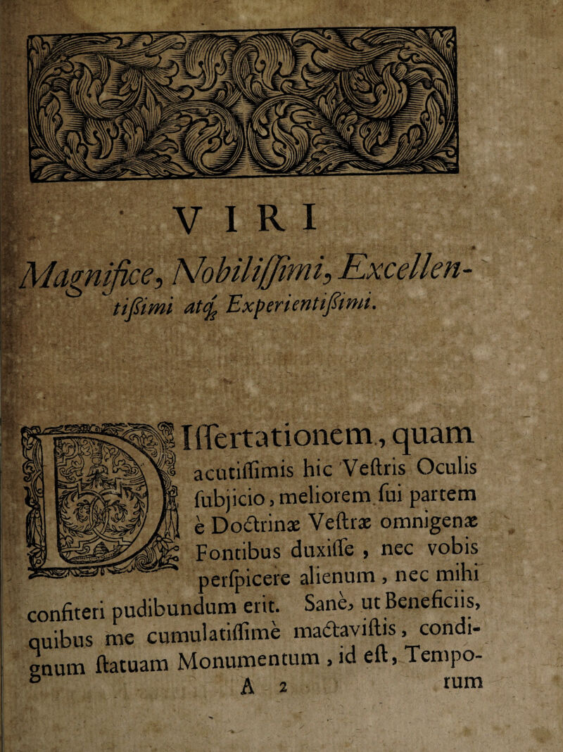 Tffertationem., quam actitiflimis hic 'Veftris Oculis fubjicio, meliorem,fui partem e Doarinae Veftrx omnigenae Fontibus duxilTe , nec vobis perfpicere alienum , nec mihi confiteri pudibundum erit. Sane, ut Beneficiis, quibus me cumulatifiime ma^aviflis, condi¬ gnum ftatuam Monumentum , id eft, Tempo-