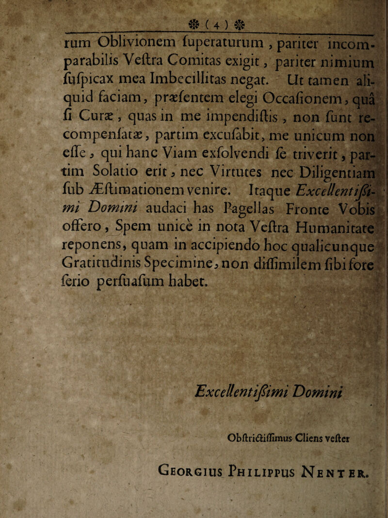 rum Oblivionem fuperaturum , pariter incom- \ parabilis Veftra Comitas exigit, pariter nimium j {ijipicax mea Imbecillitas negat. Ut tamen aK- I quid faciam, pr«fentem elegi Occafionem, qua | fi Curse , quas in me impendiftis , non funt re- ■ compenfatsE, partim excufabit, me unicum non- i efle, qui hanc Viam exfolvendi fc triverit, par-^^! tim Solatio erit, nec Virtutes nec Diligentiam > fub ./Eflimationem venire. Itaque ExcellentiJ^i- * i mi Domini audaci has Pagellas Fronte Vobis i offero, Spem unice in nota Veflra Humanitate j reponens, quam in accipiendo hoc qualicunque jj Gratirudinis Specimine,non diffimilem fibifore ferio perfuafum habet, | Excellenti^imi Domini Obftridiffimus Cliens veftcr Georgius.Philippus Nent er.