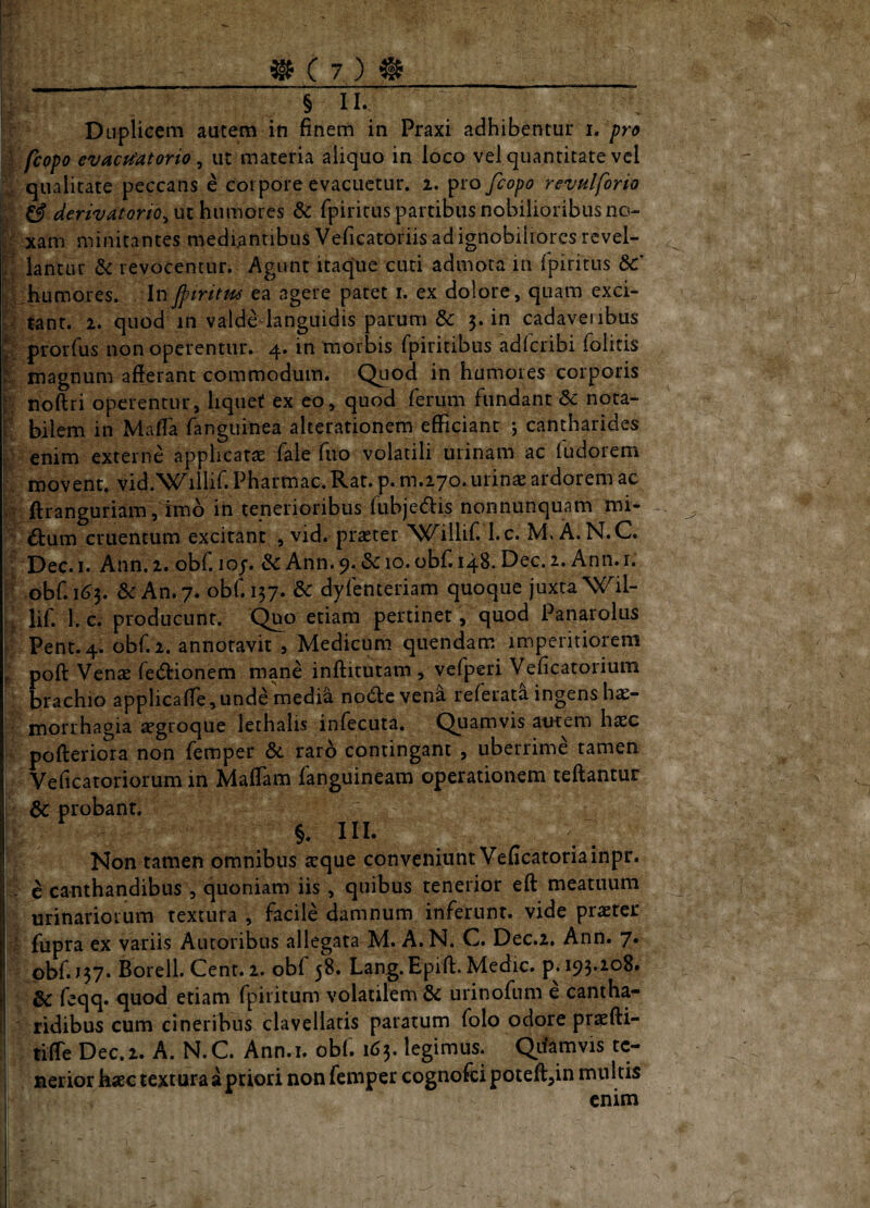 ® C 7 ) # _ l: § II. Duplicem autem in finem in Praxi adhibentur i. pro i [copo evacu'atorio ^ ut materia aliquo in loco vel quantitate vel qualitate peccans e coipore evacuetur. 2. pro fcopo revulforio iv ^ derivatorio^uihnmoits & (piritus partibus nobilioribus no- xam minitantes mediantibus Veficatoriis ad ignobiliores rcvel- ;! lantur & revocentur. Agunt itaque cuti admota in fpiritus &:* vi humores. Injptritm ea agere patet i. ex dolore, quam exci- ;/ $ant. 2. quod in valdedanguidis parum & 3. in cadaveribus prorfiis non operentur. 4. in morbis (piritibus adlcribi (blitis % magnum afierant commodum. Quod in humores corporis noftri operentur, liquet ex eo, quod ferum fundant dc nota- f bilem in Mafia (anguinea alcerationem efficiant 5 cantharides ' enim externe applicatae fale fuo volatili urinam ac (udorem ■ movent. vid.WilUf. Pharmac. Rat. p. m.270. urinae ardorem ac Ii' ftranguriam , imb in tenerioribus fubjedfi.s nonnunquam mi- d dum cruentum excitant , vid. praeter Willif. l.c. M. A.N.C. ; Dec. I. Ann. 2. obf. loj. & Ann. 9. &c 10. obf. 148. Dec. 2. Ann. i. ' ob(^m3. &: An. 7. obfii57. dc dylenteriam quoque juxta \C^il- ; li('. l. c. producunt. Qp^^ etiam pertinet, quod Panarolus Pent.4. ob(^2. annotavit , Medicum quendam imperitiorem P poft Venae fedionem mane inftitutam , vefperi Veficatorium ’ brachio applicaffe,unde medi^ node vena referata ingens hae- ' morrhagia ^groque lethalis infecuta. Quamvis autem hxc pofteriora non femper dc raro contingant , uberrime tamen Veficatoriorum in Maffam fanguineam operationem teftantur ! dc probant. §. III. Non tamen omnibus aeque conveniunt Veficatoriainpr. d e canthandibus , quoniam iis, quibus tenerior eft meatuum urinariorum textura , facile damnum inferunt, vide praeter V fupra ex variis Autoribus allegata M. A. N. C. Dec.2. Ann. 7. obf. 157* Borell. Cent. 2. obf 58. Lang.Epift. Medie, p^ 193.108. Idc feqq» quod etiam fpiritum volatilem dc urinofum e cantha¬ ridibus cum cineribus clavellatis paratum folo odore praefti- tilTe Dec.2. A. N.C. Ann.i. obf. 163. legimus. Qifamvis tc- , nerior kaec textura a priori non femper cognofei poteft^in multis ‘ enim