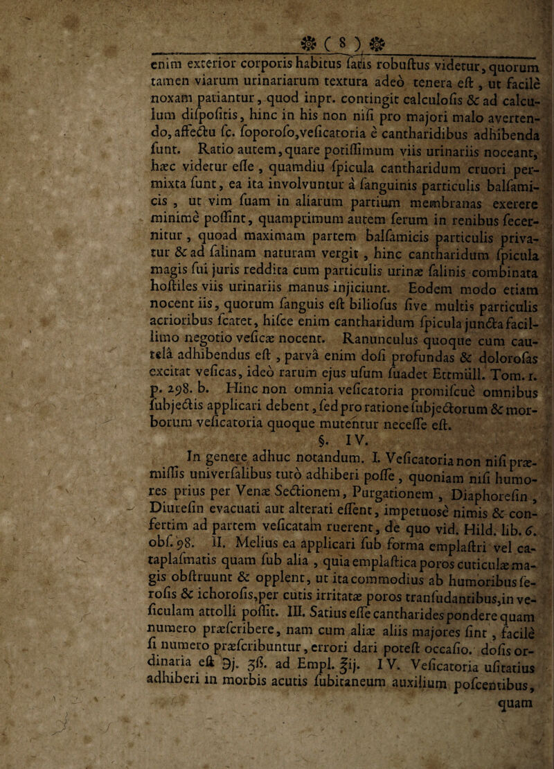 enim exterior corporis habitus fatis robuftus videtur ^ quorum tamen viarum urinariarum textura adeo tenera eft , ut facile noxam patiantur, quod inpr. contingit calculoiis 8c ad calcu- . ium difpoiitis, hinc in his non nili pro majori malo averten¬ do, affei^u fc. foporofojVeficatoria e cantharidibus adhibenda ^ funt. Ratio autem, quare potiffimum viis urinariis noceant,^ ' haec videtur ede , quamdiu fpicula cantharidum cruori per¬ mixta funt, ea ita involvuntur a fanguinis particulis balfami- ; cis , iit vim fuam in aliarum partium membranas exerere ■' minime poffint, quamprimum autem ferum in renibus fecer- nitur , quoad maximam partem balfamieis particulis priva-  tur dc ad faiinam naturam vergit , hinc cantharidum fpicula V magis fnl juris reddita cum particulis urinae falinis combinata , hoftiles viis urinariis manus injiciunt. Eodem modo etiam ; nocent iis, quorum fanguis eft biliofus five multis particulis acrioribus fcaret, hifce enim cantharidum fpicula junda facil¬ limo negotio vedeae nocent. Ranunculus quoque cum cau¬ tela adhibendus eft , parva enim dofi profundas & dolorofas excitat veficas, ideo rarum ejus ufum fuadec Ettmiiil. Tom.r. p. 298. b. Hinc non omnia veficatoria promifeue omnibus lubjedlis applicari debent, fed pro ratione fubjedorum & mor¬ borum veficatoria quoque mutentur neceffe eft. §. IV. In genere adhuc notandum. 1. Veficatoria non nifiprae- . midis univerfalibus tuto adhiberi p^de, quoniam nifi humo¬ res prius per Ven« Sedionem, Purgationem , Diaphorefin , Diurefin evacuati aut alterari edent, impetuose nimis & con- - fertim ad partem vedeatain ruerent, de quo vid. Hild. lib.<>. obf.98. II. Melius ea applicari fub forma emplaftri vel ca- tapladnatis quam fub alia > quia emplafticaporos cuticulas ma¬ gis obftruunt & opplent, ut ita commodius ab humoribusfe- rods dc ichorods,per cutis irritatae poros tranfudantibus,in ve- dculam attolli podit. III. Satius ede cantharides pondere quam numero praeferibere, nam cum aliae aliis majores dnt, facile fi numero pr^feribuntur, errori dari poreft occado. dodsor- ^ ^ ^e^^catoria udtatius adhiberi in morbis acutis fubitaneum auxilium pofcentibus, quam