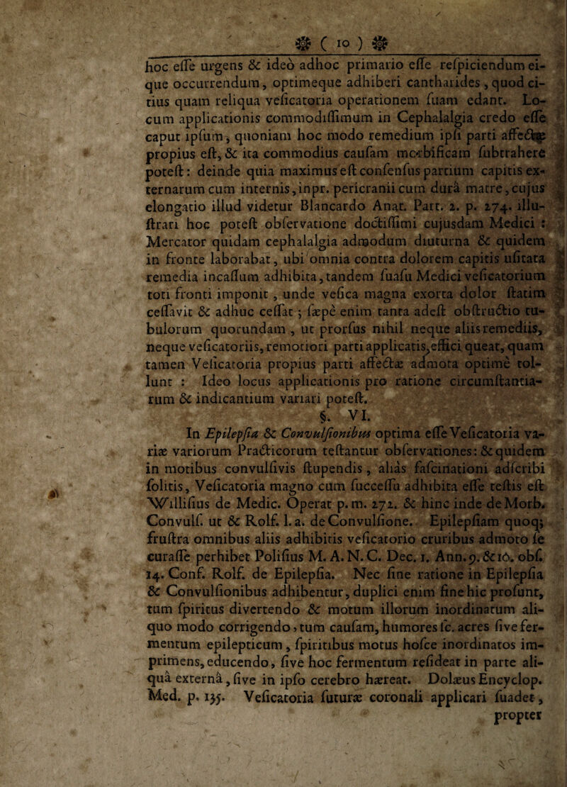 __ ^ C ^__ hoc efTe urgens dc ideo adhoc primario effe refpiciendum ei- qiie occurrendam, optimeque adhiberi cantharides , quod ci¬ tius quam reliqua veficatoria operationem Tuam edant. Lo- , j cum applicationis commodiflimum in Cephalalgia credo efle, caput iphirn^ quoniam hoc modo remedium iph parti atfc6i^ propius eft, & ira commodius caufam mc»rbificam Tubtraher^ poteft: deinde quia maximuseft confeiifus partium capitis ex- x ternarum cum internis,inpr. pericranii cum dur^ matre,cujus elongatio illud videtur Blancardo Anar. Parr. 2. p. 174. illu- .; ftran hoc poteft obfervatione doctiftimi cujiisdam Medici : Mercator quidam cephalalgia admodum diuturna 6c quidem , in fronte laborabat, ubi omnia contra dolorem capitis ufitata ^ remedia incaftum adhibita,tandem fuafii Medici veficatorium X toti fronti imponit, unde veftca magna exorta dolor ftatim ceftavit dc adhuc ceftat j faepe enim tanta adeft obftru6tio tu- T ! bulorum quoruhdam , ut prorfus nihil neque aliis remediis, v beque veftcatoriis, remoriori parti applicatis^effici queat, quam - tamen Veiicacoria propius parti afferfta: admota optime tol- lunt : Ideo locus applicationis pro ratione circumftantia- rum dc indicantium variari poteft. §. VI. I In Epilepfia Sc ConvHlJiombm optima efte Veficatoria va- i riae variorum Pradicorum teftantur obfervationes: Equidem 1 in motibus convulfivis ftupendis, alias fafeinationi adferibi 1 folitis, Veficatoria magno cum fuccefTu adhibita efle teftis eft ! ^^illifius de Medie. Operat p. m. 271. hinc inde deMorb^ Convulf. ut 6c Rolf. 1. a. deConvulfione. Epilepfiam quoq; fruftra omnibus aliis adhibitis veficatorio cruribus admoto fe curafte perhibet Polifius M. A. N.C. Dec. i. Ann.p.&iO. ob£ 14. Conf. Rolf. de Epilepfia. Nec fine ratione in Epilepfia Convulfionibus adhibentur, duplici enim fine hic profunr, tum fpiritus divertendo & motum illorum inordinatum ali¬ quo modo corrigendo?tum caufam,humoresfc.acres fivefer¬ mentum epilepticum, fpiritibus motus hofce inordinatos im¬ primens, educendo, five hoc fermentum refideatin parte ali¬ qua externa, five in ipfo cerebro hierear. Dolaeus Encyclop. Med, p. 1J5. Veficatoria futurae coronali applicari fuadet, propter