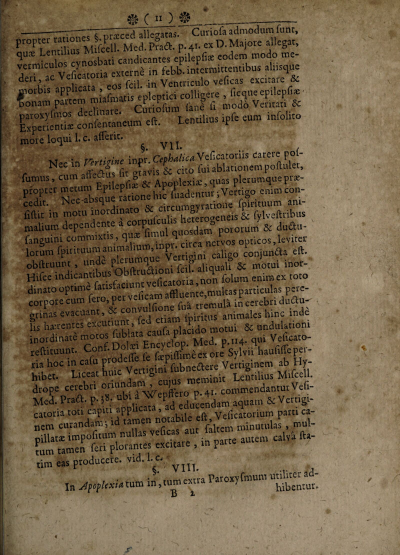 lijc C ** ^ ___ ---:-s nr-pre^iTIlesatas. Cutiofa aamoclum funr, fS MelSa. p. 4.- « .ll.g.r, qu.^ Lentiu ^ candicantes epilepfi* eodem modo me- vermiculos ^7 externe in febb. intermittentibus aliisque den ac « Ventriculo veficas excitare Sc niorbis applicata , «nlf-nfici colUf^ere ficqiie epilepfiie' f onam partem 'PjXn fani U mod6 Veritati & paroxyfmos declmar * Lentilius ip^e cum infolito Lperientia; confentaneum eft. LentiUus ip more loqui 1. c. afferit. ^ ^ ^ Nec in Vertkine inpr. Cefhdka Veficatoriis P°f- Nec 1» c ^ ^ cito fui ablationem poftulet, fumus, cum a™ ‘ | Apoplexia:,quas plerumquepi*- pfopter ^cation^hic iLadentur; Vertigo enim con¬ cedit. Nec absqu circumevratione fpirituum ani- fiftic in f ^fcX he?Logeneis & fylveftribus malium dependente a ^ , quosdam potorum & duftu- fanguini commixtis, qu® circa nervos opticos,leviter lo:L fpirituum animarum obftruunt , unde . • r f .liquali ^ motui inor- Hifce feficatmia, non folum enirn ex toto dinatooptrme fatistaciunt ^ _ multas particulas pere- corporecum tt^mul^ iLerebri duau^ ■ gnnas evacuant, r-j etiam fpiritus animales hinc inde lis hairentes excununt, fe , i. motui 8c undulationi «fticuunc. p, Jpiflimeexore Sylvn haofiffepei- bibet. Liceat huic „tSiit Lmilius Mifcell. drope cerebri p^eco p.41. commendanturVefi- Med. Praft. p. l»- ^ Pj eduLndam aquam & Vertigi- tim eas producere, vid. hc- i»;.»»»'* ttot ) Jj ^ V