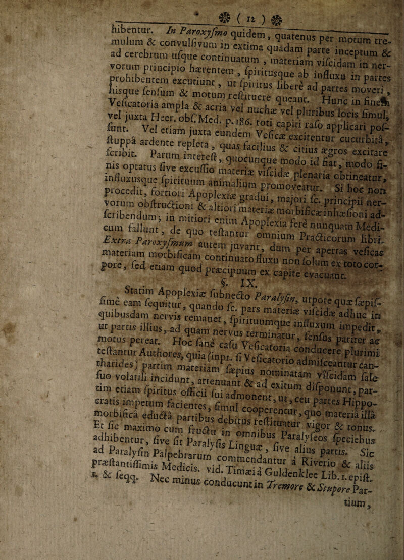 ad cerebrum iifque continuatum^ *^nater? ^ vorum principio h*rentein f ■ ’ vifcidam in ner- ibisque fenfura & motum * Veficatoria ampla & acria n'. vel juxta Heer^obCMed. p m Lt\ funt. Vel etiam juxta eim*.j^ ' 5° l^P‘“ applicari poC- fluppa ardente repleta , quas7acdkfs'&'“'''' » fcribit. Parum imereft 7 ^ excitare _nis optatus five excuffio mlterii7v1fcid”°7 fi- Ft'eT, foSoIrAp^^ Si 'CS fflateriam raorbificam continnnro a apertas velicas fore, fed etiam fime M^fequftuf*7iando 'P^ralyfi», urpote quae fepif. quibusdam Lrvis vtfcd* adbu/ia - partis riiius,.j ;:rs;.ts^ motus pereat. Hoc fane xt r — ^ ’ faifus pariter ac: teftantur Authores, quia (“inDr Ci conducere plurimi tharides) partim materiam7sDi..s^'^ fiuo volatili i«cidun7artel5<ile tinj etiam fpiritus officii fi.i .„t ^ exitum dilponunt, par- cratis impetum facientes fimul7”^*^*^ ’ pwtes Hippo- morbifici edudti partlbJsiL !toateriafim Et /ic maximo cum Frudlu in iSm k vigor & tonus. , adhibentur, five fit Paralvfis fin ^^'■^IKeos Ipeciebus *d Patalyfi^ PHlpeffiaS Frsftantiffimis Medicis, vid T mlp r' m * ^ JC & leqq. Nec min... “jP™*!» Guldenidee Lib.i.epift. us conducunt in Par- « tmm > I