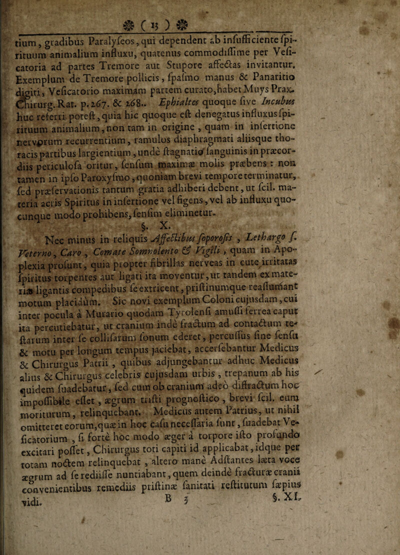 t C *} ) tium 5 gradibus Paralyfeos, qui dependent ab infufficienterpl- rituum animalium influxu, quatenus commodiflime per Vefi- catoria ad partes Tremore aut Stupore affedcas invitantur. Exemplum de Tremore pollicis, fpafmo manus 6c Panaritio dkiri, Vcflcratorio maximam partem curato,habet Muys Prax. Oirurg.Rat. p.267. &c 16^., Ephialtes quoque five I^cul^iss huc referri, poteft, quia hic quoque eft denegatus influxusfpi- rituum animalium,non tam in origine , quam in infertione nervorum recurrentium, ramulos diaphragmati aliisque tho¬ racis partibus largientium, unde flagnatio^ fanguinis in praecor¬ diis periculofa oritur, fenftim maximae molis praebens : aon tamen in ipfoParoxyfrao,quoniam brevi tempore terminatur, fed pr^fervationis tantum gratia adhiberi debent,ut fcil. ma¬ teria acris Spiritus in infertione vel figens , vel ab influxu quo¬ cunque modo prohibens, Ten Am eliminetur* Nec minus in toXiopxis J^ffeBibus fiporofis , Lethargo f. Veterno^ Caro ^ Comate Somnolento ^ Vigili, quam in Apo¬ plexia profiint, quia propter fibrillas nerveas in cute^irritatas fpiritus torpentes aut ligati ita moventur,ut tandem exmate- ria^ ligantis compedibus Te extricent, priflinumque reaflumant motum placidum. Sic novi exemplum Coloni cujusdam, cui inter pocula a Murario quodam Tyrolenfi amuflifeirea caput ka percutiebatur, ut cranium inde fractum ad conta6fum te-- flatum inter fe collifarum fonum ederet, percuflus fine fenfii Sc motu per longum tempus jaciebat, accerfebantut Ivledicus Chiruious Patrii , quibus adjungebantur adhuc Medicus alius 6c Chirurgus celebris cujusdam urbis , trepanum ab his quidem fiiadebatur, fed cumobcranium' adc-d diflraaumhoc impoffibile eflet, «grum tnfti prognoftico, brevi fcU. eunj moriturum, relinquebanr. Medicus autem Patrius, ut nihil omitteret eorum,qus in hoc cafiu neceflaria runr,ruadebat Ve- fleatorium , fi forte hoc modo ^ger a torpore iflo profundo excitari pollet, Chirurgus toti capiti id applicabat,idque per totam nodfem relinquebat , akero' mane Adflantes laeta voce segrum ad feredillTe nuntiabant,quem deinde fraduraecranii convenkntibus remediis priftinae fankati reftitutum faepius ,idi. B j , §.XI, X l