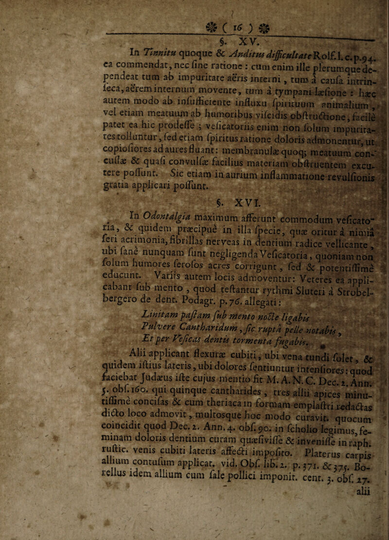 ( .. _ ^ C ^ • §. ^ In Tmmtu quoque & ^^ditmdtfficuitatcKol£A,c7p.94. ea commendat, nec fiiie ratione: cum enim ille plerumqued^ pendeat tum ab impuritate aeris interni, tum a caufa inrrin- leca, aerem internum movente , rum a tympanidsefione : h?ec > autem modo ab infuffieience indiixu rpiikuum anmialium>,> i| vel etiam meatuum ab humoribus vircidis obftrudione,faei]^ patet ea hic prodefle .j veficatoriis enim non lolum impurira-^w tes tolluntur, fed etiam ipiritus ratione doloris admonentur, copioliores ad aures fluant; membranulcequoq; meacimm con-*“ E cufe 6c quafi convulfe facilius materiam obftruentem excu*^ tere pofTunt. Sic etiam in aurium inflammatjone revulfioni^ gratia applicari pofTunt. ^ p §. XVI. ; ^ In Odontalgta rnaximum afferunt commodum veficato* na , & quidem pr^cipue in illa ^ecie, qiije oritur a nimia ^ leri acnmpnia, fibrillas nerveas in dentium radice vellicante , ^ ubi lane nunquam funt negligendaVeficaroria, quoniam non folum humores ferofos acres corrigunt, fcd & potenriffim^ :| educunt. Varus autem locis^admoventur: Veteres ea appli- . cabant fub mento , quod tefiahtur rytlimi Siureri a Strobel- bergero de dent. Podagr. p. 7^* allegati: Linitam fafiam ftih mento noHe Itgah^^ Falvere Cantharidam yfwmptd pelle mtahk , . . ’ , Et per T^ejic^ dentis tormenta fagabis, ^ Alii applicant flexura cubiti, ubi vena tundi folet, quidem iftius laceris, ubi dolores fentiuntur intenfiores • quod faciebat Judsus ifie cujus mentio fit M. A. N.C Dec. i' Ann ' 5.^bf. 160. qui quinque cantharides , ties ailii apices minu- ' tiffime.concifas 6c cum theriacain formam emplaftrijredaiSlas dido loco admovit ,.muItosque h^^ quocum coineidit quod Dec. 1. Ann. 4. obf. 90. in fcholio legiinus fe¬ minam doloris dentium curam quiefiviffe & inveniffe inraph ruftic. venis cubiti lateris afferri imppfico. Platerus cai^ii allium contufum applicat, vid. Obf liB. a. p. 571. Scrvc. Bo- relius idem allium cum falc pollici imponit, cenr. 5. obf. 27. alii 'i