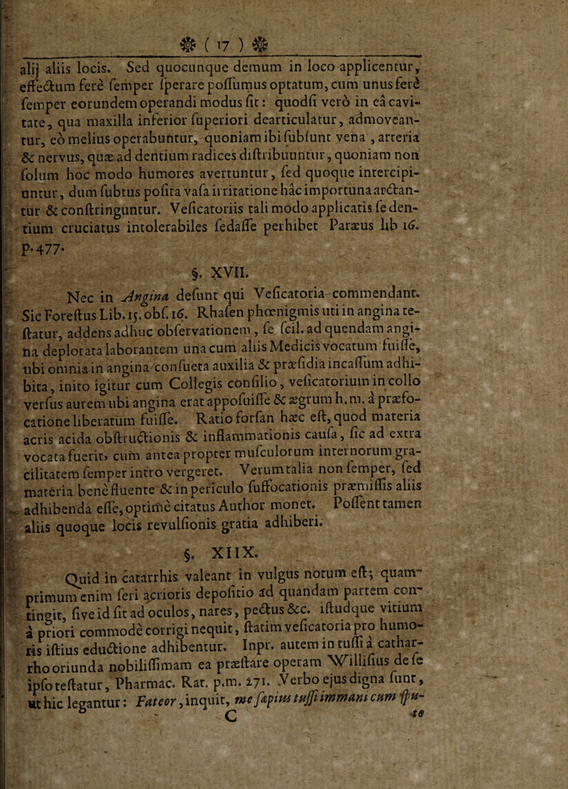 ! alij aliis locis. Sed quociiiique demum in loco applicentur, ^ efFedtum fer^ femper fperare polTumus optatum, cum unus fer(^ J femper eorundem operandi modus fit: quodfi vero in ea cavi- ^ tate, qua maxilla inferior fuperiori dearticulatur, admovcan-  tur, eo melius operabuntur, quoniam ibi fubfunt yena , arteria ^ & nervus, quae ad dentium radices diftribiumtur, quoniam non i folum hoc modo humores avertuntur, fed quoque intercipi- ' nntur, dum fubtus pofira vafa irritatione hkimportunaapiftan- ■ tur &conftringuntur. Veficatoriis tali modo applicatis feden- r tium cruciatus intolerabiles fedafle perhibet Paraeus lib i^« ^ P*477- ^ §. XVII. ’ fe Nec in Angind defunt qui Vcficatoria-commendant, SicF0reftusLib.15.0bf.15. Rhafenphoenigmis uti in angina te- ^ jftatur, addens adhuc obfervationem, fe fcil. ad quendam angi*» ^ na deplorata laborantem una cum aliis Medicis vocatum fuifte, I ubi omnia in angina confueta auxilia &c praefidiaincaftiim adhi-  bita, inito igitur cum Collegis confilio, vehcatorium in collo V. verfus aurem ubi angina erat appofuifle Sc segrum h.m. a piaefo- % catione liberatum fuifte. Ratio forfan haec eft, quod materia V acris acida obftru^ftionis $c inflammationis caufa, fic ad extra I vocata fberit, cum antea propter mulbulorum internorum gra¬ cilitatem femper intro vergeret. Verumtalia non femper, fed materia bene fluente & in periculo fuftocationis praemiflis aliis adhibenda efle,optiitie citatus Author monet. Poftenttamen aliis quoque locis revulfionis gratia adhiberi. I §. XIIX. i Quid in catarrhis valeant in vulgus notum eft; quam- primum enim feri acrioris depofitio ad quandam partem con- tingit, fiveid fit ad oculos, nares, peaus&c. iftudque vitmm a priori commode corrigi nequit, ftatimveficawriap^ro humo¬ ris iftius educftione adhibentur. Inpr. autem in tufli a cathar- rLooriunda nobiliflimam ea pr^ftare operam XC^illifius dele ipfoteftatur, Pharmac. Rat. p.m. 17^. .Verbo ejus digna lunt, 1 ut hic leeantur: Fateor, inquit, mefapim tHjfiimmam cum ifti-