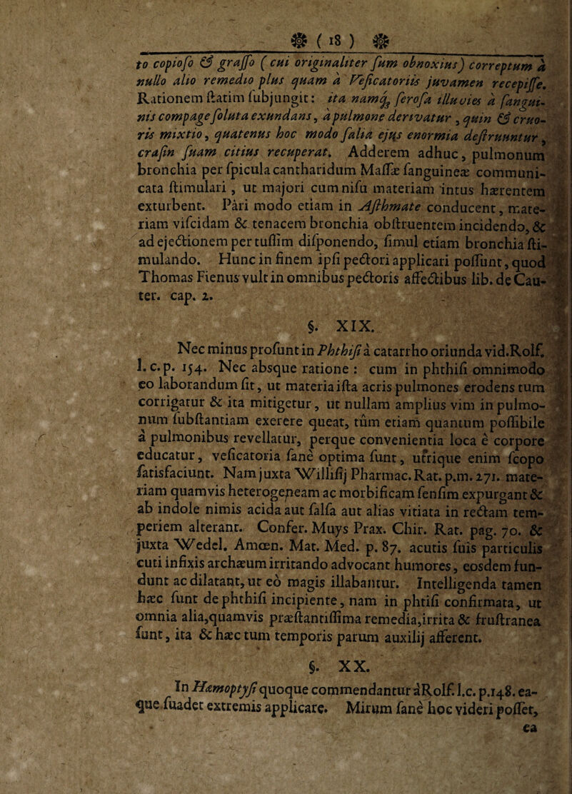 to copiofo & grajfo ( cui originaliter fum obnoxius) correptHtnk nullo alio remedio plus ^uam a Fejicatoriis juvamen Rationem ftatim lubjungit: ita nam^ ferofa tlluoies nis compagefoluta exundans, a pulmone dertvatur , quin ^ c7uo^ ris mixtio^ quatenus hoc modo falid ejtis enormia deflruuntur ^ crafin fuam citius recuperata Adderem adhuc, pulmonum v bronchia per fpicula cantharidum MalT^fanguinea^ communi- ' cata ftimulari, ut majori cumnifu materiam intus hxrentem 'M exturbent. Pari modo etiam in Afthmate conducent, mate- riam vifcidam & tenacem bronchia obftruentem incidendo, & adejedionempertuflim difponendo, fimul etiam bronchia fti- '^ mulando. Hunc in finem ipfi pedori applicari poliunt, quod^% Thomas Fienus vult in omnibus pedoris alFedibus lib. de Cau-^ ter. cap. 2. . recepijfe, a fanaui^ §. XIX. Nec minus profunt in Phthijia catarrho oriunda vid.Rolf, ■ l.c.p. 154. Nec absque ratione : cum ih phthifi omnimodo S co laborandum fit, ut materiaifta acris pulmones erodens tum 1 corrigatur &; ita mitigetur , ut nullam amplius vim in pulmo- M mim lubftantiam exerere queat, tum etiarn quantum pofiibile ^ a pulmonibus revellatur, perque convenientia loca e corpore J educatur, veficatoria fane optima funt, ufrique enim fcopo /atisfaciunt. Namjuxta^C^illifij Pharmac.Rat. p.m. 271. mate¬ riam quamvis heterogepeam ac morbificam fenfim expurgant dc ab indole nimis acida aut lalla aut alias vitiata in redam tem- . periem alterant.. Confer. Muys Prax. Chir. Rat. pag. 70. & juxta W^edcl, Amoen. Mat. Med. p. 87, acutis fuis particulis cuti infixis archasum irritando advocant humores, eosdem fun¬ dunt ac dilatant, ut eo magis illabantur. Intelligenda tamen b«EC llint de phthifi incipiente, nam in phtifi confirmata, ut omnia alia,quamvis praeftantiflima remedia,irrita & fruftranea funt, ita dc haec tum temporis parum auxilij afferent. §. XX. In Hamoptyfiquoque commendantur dRolf. l.c. p.148. ea- que/uadee extremis applicare* Mirum fane hoc videri pofiet, - ea