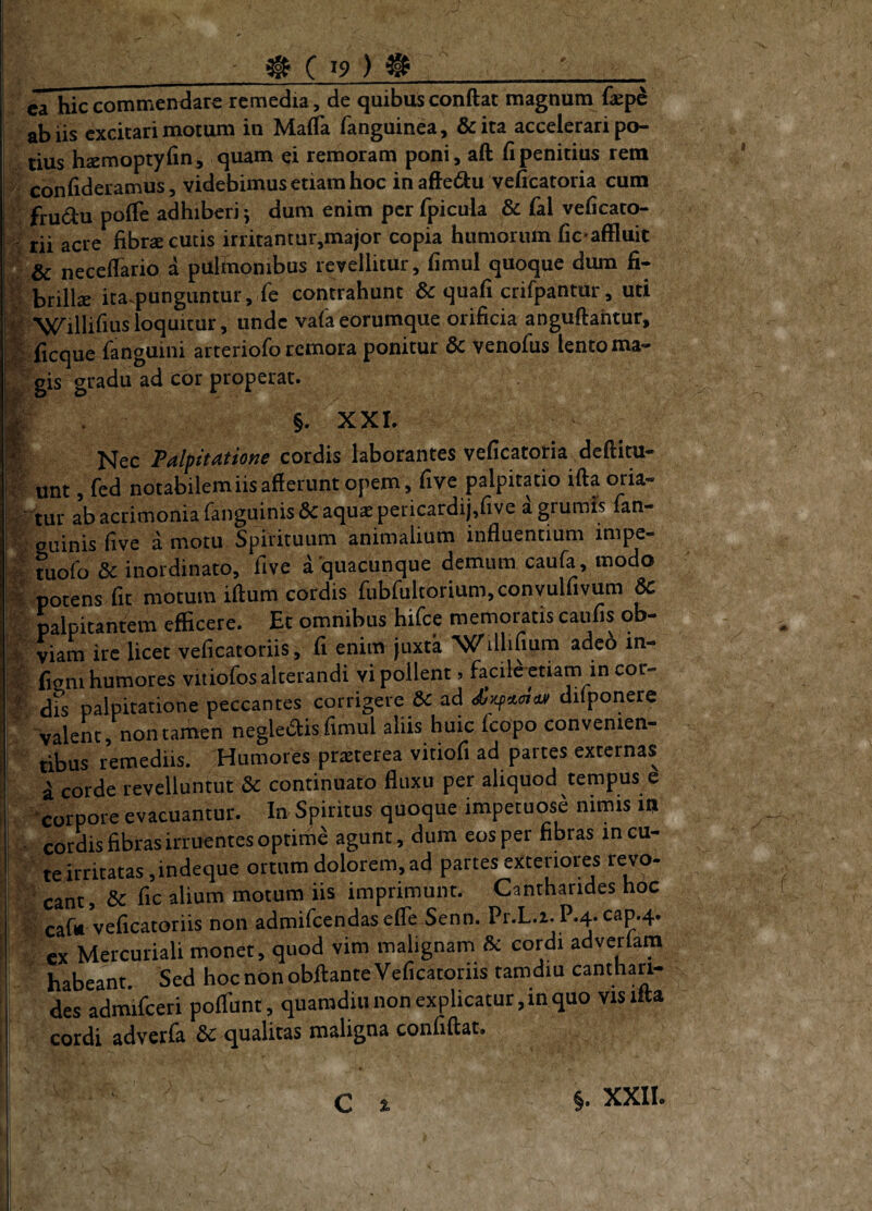 ca hic commentlare remedia, de quibus conftat magnum &pe ab iis excitari motum in MaiTa fanguinea, &ita accelerari po¬ tius hsemoptylinj quam ei remoram poni, aft fi penitius rem con fideramus, videbimus etiam hoc in afte(9:u veficatoria cum frudu pofie adhiberi^ dum enim per fpicula & fal veficato- ' rii acre fibrse cutis irritantur,major copia humorum fic affluit : & neceflario a pulmonibus revellitur, fimul quoque dum fi- brillcB ita^punguntur,Te contrahunt & quafi crifpantur, uti fe Willifiusloquitur, unde vaCaeorumque orificia anguftahtur, ;^lficque fanguini arteriofo remora ponitur dc venofus lento ma- J gis gradu ad cor properat. T . §. XXI. ^ cordis laborantes veficatona deftitu— unt, led notabilem iis afferunt opem, five palpitatio ifta c^ia- ' tur ab acrimonia fanguinisdc aquae pei-icardij,five a grumis lan- ?;auinis five amotu Spirituum animalium influentium impe- ^ tuofi) & inordinato, five a quacunque demum caufa, modo potens fit motum iffum cordis rubrultorium,convulfivum & • palpitantem efficere. Et omnibus hifce memoratis caufis ob- i viam ire licet veficatoriis, fi enim juxta Willifmm adeo in- f Ggni humores vitiofos alterandi vi pollent > facile etiam in cor- ^ dis palpitatione peccantes corrigere &c ad dilponere valent, non tamen negledis fimul aliis huic fcopo convenien- tibus remediis. Humores praeterea vitiofi ad partes externas a corde revelluntur & continuato fluxu per aliquod tempus e ‘corpore evacuantur. In Spiritus quoque impetuose nimis m cordis fibras irruentes optime agunt, dum eos per fibras in cu¬ te irritatas ,indeque ortum dolorem, ad partes exteriores revo¬ cant, & fic alium motura iis imprimunt. Cantharides hoc cafi» veficatoriis non admificendaselTe Senn. Pr.L.i. P.4. cap.4. cx Mercuriali monet, quod vim malignam & cordi advedam habeant. Sed hoc non obftante Veficatoriis tamdiu canthari¬ des admifceri poflunt, quamdiu non explicatur, in quo visifta cordi adverfa & qualitas maligna confiftat. % §. XXII. I
