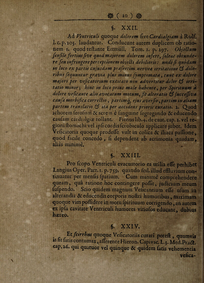 §. XXII. Ad Ventriculi quoque dolorer» five Cardialgiam a Rolf. Lc. p.103. laudantur. Conducunt autem duplicem ob ratio- \ nem 1. quod teftante EcrmiiU. Tom. i. p. 297. OhjeUnm\ fenjtle fortimjtve quod majorem dolorem infert^ foleat obtunde* re feu infringere perceptionem objeci debilioris: unde fi quodam • n nervea irritatione ^ dolo* % fymptomata ^ tunc ex dolore ^ majori per veficatorium excitato non advertitur dolor ^ irri* tatio minor \ hinc in loco prius male habente^ per Spirituum a | dolore veficante alio avocatum motum ^ fit ait er at io S juccejfiva | caufizmorbificacorreEito y partim^ ejus aVerfio^partiminaliam '| partem translatio ^ ita per accidens prioris curatio. 1. (^od p ichoremferoiiim Sacrem e (anguine fegregando & educendo caufam cai dialgiae tollant. Fienus Iib.4. de caut. cap. 2. vel re- J gioni ftomachi vel ipficordisfcrobiculo applicare jubet. Idem Veficatoria quoque prbdeflle vult in colica & iliaca paffione» quod facile concedo , fi dependent ab acrimonia quadam> alias minime. §. XXIIL Pro fcopo Ventriculi evacuatorio ea utilia perhibet, ^ langius Oper. Part. i. p. 75:9, quando fcil.illud effluvium con- tinuatur per menfis fpatium. Cum minime comprehendere queam ^ qui ratione hoc contingere poflit, judicium meum fufpendo. Scio quidem magnum Veficantium effe ufum iu alterandis & educendis corporis noflri humoribus, maximam quoque vim poffidere in motu fpirituum corrigendo , an autem ex ipfa cavitate Ventriculi humores vitiofos educant , dubitas haereo. §. XXIV. -c ^jwoque Veficatoriis curari poreft , quamvis is fit fatis contumax ^afierente Hieron. Capivac. Lq. Med.Prad^, cap. 16. qui quatuor vel quinque & quidem fatis vehementia vcfica- in loco ex partis cujusdam prafe ribus fequuntur gravia plus minus