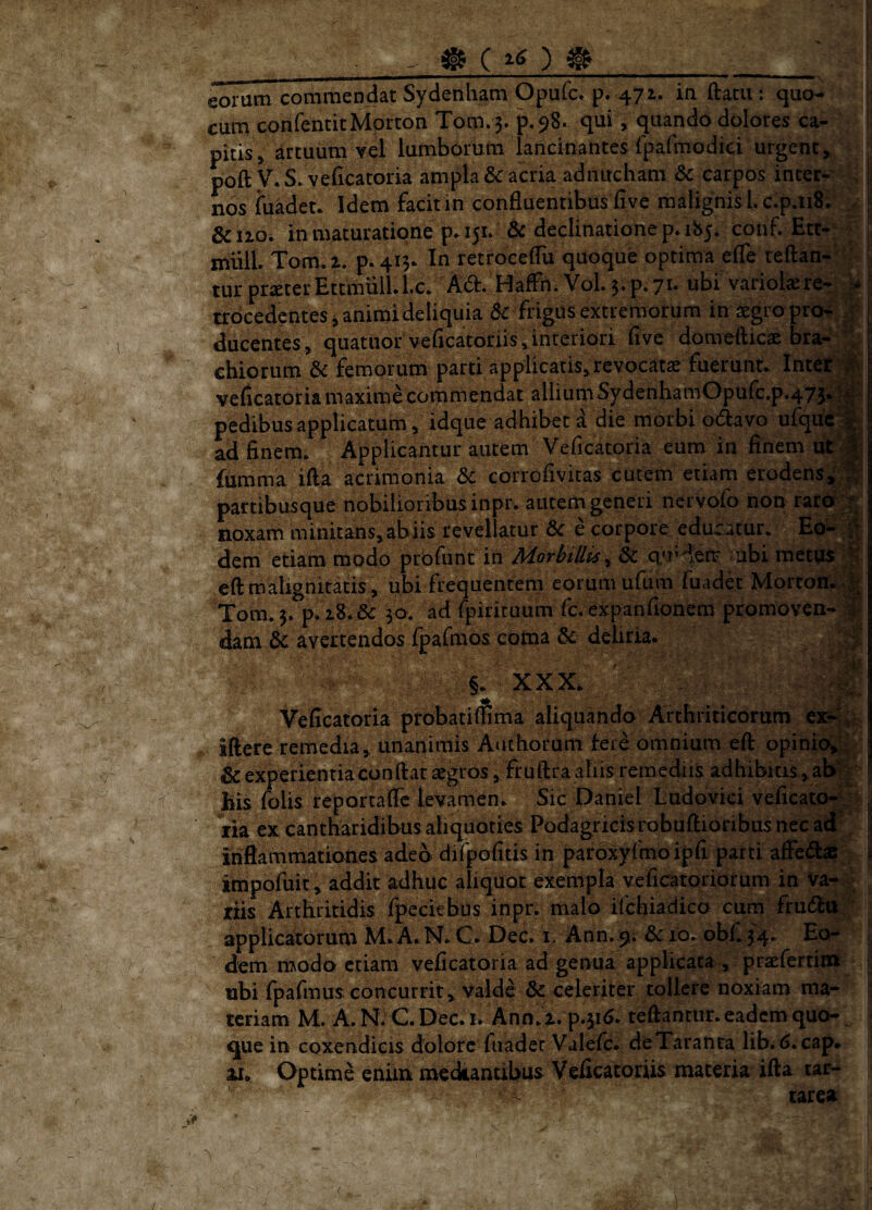 eorum commendat Sydenham Opufc. p. 471. in ftatii: quo- 1 cum confenticMorton Tom. 5. p. 98. qui, quando dolores ca¬ pitis ^ artuum vel lumborum lancinantes fpafmodici urgent, poft y. S. veficatoria ampla & acria adnitchani carpos inter- . | nosfuadet. Idem facit in confluentibus live malignis l.c.p.nS; .. f &120. in maturatione p»i5L dc declinatione p* 185. conf. Ett-: ^ mulL Tom. 2. p*4i3* In retroceflii quoque optima efle teftan-^ - : tur praeterEttmiilLl.c. Ad. HafFn. V0I.5.P.71. ubi variokrer f trdcedenteS j animi deliquia d^ frigUs extremorum in ^gro prof >* ducentes, quatiior veflcatoriis,interiori flve domeftic^ bra- chiorum & femorum parti applicatis,revocata fuerunt. Int€t'|K, veiicatoria maxime commendat allium SydenhaniOpurc.p.475.^‘: pedibus applicatum, idque adhibet a die morbi odavo ufqUe% ad finem. Applicantur autem Veficatoria eum in finem urp {iimma ifta acrimonia &C corrofivitas cutem etiam erodens^;^ partibusque nobilioribus inpr. autem generi nervofo non rard:^ noxam minitans, abiis revellatur dc e corpore eduratur. Eo^ ^ dem etiam modo prbfimt in Morbillis^ &: q)rdeir ubi metus eft malignitatis, ubi frequentern eorum ufum fuadd Mortom Tom. 5. p. 28. & 30. ad (pirituum fc. expanfionem promoven- dam & avertendos fpafmos coma deliria. ' ■ XXX. /- - . . Veficatoria probatiflima aliquando Arthriticorum sflere remedia, unanimis Authorum tere omnium efl: opinicvi|^ ! & experientia conflat aegros , fruftraaliis remediis adhibitis, ab|J ' Eis folis reportaflc levamen. Sic Daniel Lndovici veficato-^ i ria ex cantharidibus aliquoties Podagricis robuflioribus nec ad j inflammationes adeo difpofitis in paroxyfmo ipii parti affed# f impofiiit , addit adhuc aliquot exempla veficatoridrum in va- v riis Arthritidis fpeckbus inprr malo ifchiadico cum frudti applicatorum M. A. N. C. Dec. i, Ann. 9. & 10. obf. 34. Eo- i dem modo etiam veficatoria ad genua applicata, praefertinn , ubi fpafmus concurrit, valde & celeriter tollere noxiam ma- ^ tcriam M. A. N. C. Dec. i. Ann. 2. p.316. reflantur, eadem quo- - que in coxendicis dolore fuadec Valefc. de Taranta lib. <>.cap. 11. Optime enim meckantibus Veficatoriis materia ifta tar- ' tarea
