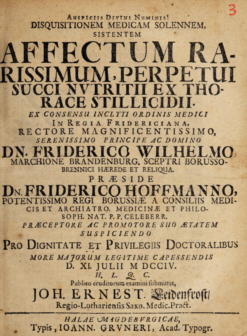 Auspiciis Divini Numinis1. DISQUISITIONEM MEDICAM SOLENNEM, SISTENTEM AFFECTUM KA- RISSIMUM. PERPETUI SUCCI NVTRITII EX THO¬ RACE STILLICIDII EX CONSENSU INCLYTI ORDINIS MEDICI In Regia Fridericiana, RECTORE MAGNIFICENTISSIMO, SERENISSIMO PRINCIPE AC DOMINO DN. FRIDERICO WILHELMO MARCHIONE BRANDENBURG. SCEPTRI BORUSSO- BRENNICI HEREDE ET RELIQUA. P R yE SIDE DnFRIDERICO HOFFMANNO. POTENTISSIMO REGI BORUSSI/E A CONSILIIS MEDI¬ CIS ET ARCHIATRO. MEDICINA ET -PHILO- SOPH. NAT. P. P. CELEBERR, PRAECEPTORE AC PROMOTORE SUO ASTA TE M SUSPICIENDO Pro Dignitate et Privilegiis Doctoralibus MORE MAJORUM LEGITIME CAPESSENDIS D. XI. JULII M DCCIV. f/. L. & C. Publieo eruditorum examini iubmittet, ] O H. E R N E S T. SetbenfTOftl Regio-Lotharienfis Saxo. Medic.Praft. HALA E CM4GDEB FRG1CAE,  Typis , IOANN. GRVNERI, Acad. Typogr.