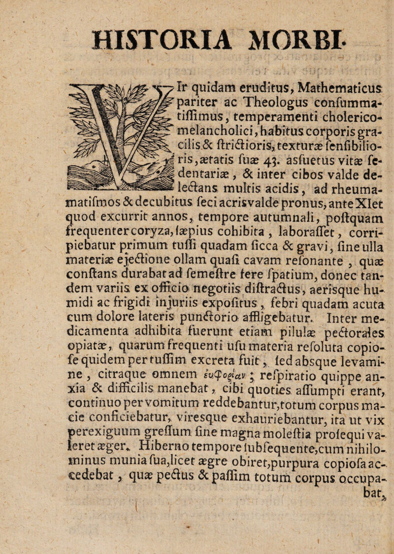 Ir quidam eruditus, Mathematicus pariter ac Theologus confumma- tiffiinus, temperamenti cholerico- melancholici, habitus corporis gra¬ cilis & ftri&ioris, texturas fenfibilio- I ris,«tatis fu« 43. asfuetus vitas fe- |jj dentarias, & inter cibos valde de- le&ans multis acidis, ad rheuma- matifmos & decubitus feci acris valde pronus, ante Xlet quod excurrit annos, tempore autumnali, poftquam frequenter coryza, («pius cohibita , laboraffet, corri¬ piebatur primum tufli quadam ficca & gravi, fine ulla materi« ejedione ollam quafi cavam relonante , qu« conflans durabatad femeftre fere fpatium, donec tan¬ dem variis ex officio negotiis diftradus, aerisque hu- midi ac frigidi injuriis expofitus, febri quadam acuta cum dolore lateris pundorio affligebatur. Inter me¬ dicamenta adhibita fuerunt etiam pilulae pedtorales opiat« , quarum frequenti ufu materia refoluta copio- fe quidem per tuffim excreta fuit, fed absque levami¬ ne , citraque omnem ; refpiratio quippe an¬ xia & difficilis manebat, cibi quoties affiimpti erant, continuo per vomitum reddebantur,totum corpus ma¬ cie conficiebatur,, viresque exhauriebantur, ita ut vix perexiguum greffum fine magna moleftia prolequi va¬ leret a?ger., Hiberno tempore iubfequente,cum nihilo¬ minus munia fua,licet «gre obiret,purpura copiofa ac¬ cedebat , qu« pedus & paffim totum corpus occupa¬ bat (