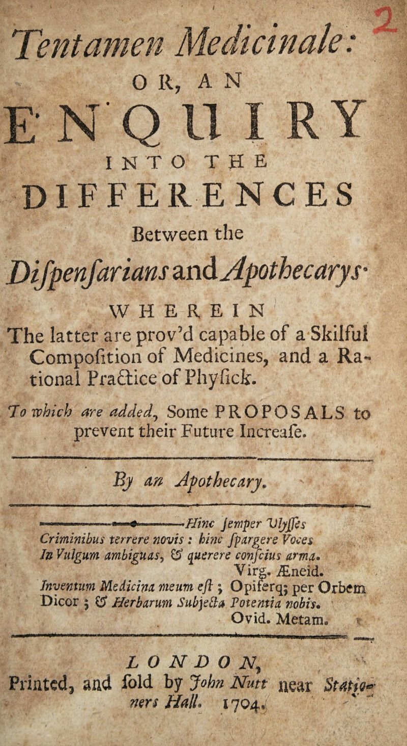 • • 2. Tent amen Medicinale: OR, AN E N Q U I RY INTO THE DIFFERENCES Between the Difpenfarians and Apothecarys* W H E R E I N The latter are prov’d capable of a Skilful Compofition of Medicines, and a Ra¬ tional Pra&ice of Phyfick. 7o which are added, Some PROPOSALS to prevent their Future Increafe. By an Apothecary. ■- «—-Hinc Jernper VlyJJis Criminihus terrere novts : hiric fpargere Voces In Vulgum ambiguasy £? querere conjoins arma* Virg. JEneid. Inventum Medicim meum eft ; Opiferq; per Orbem Dicor ; CJ Herbarum Subjetta Fotentia nobis. Ovid. Metam. r LONDON, Printed, and fold by John Nutt near Station nets Hall. 1704,