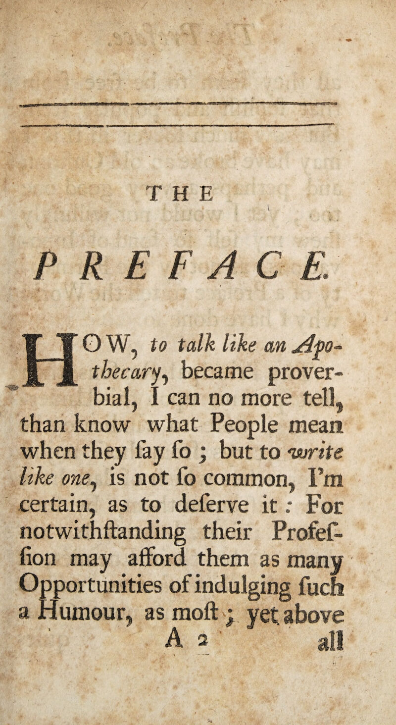 T H E P R E F A C E: HO W, to talk like an thecary, became prover¬ bial, I can no more tell, than know what People mean when they fay fo ; but to write Uke one, is not fo common, Fm certain, as to deferve it; For notwithftanding their Profef- lion may afford them as many Opportunities of indulging fuch a Humour, as moft ; yet above A a  all