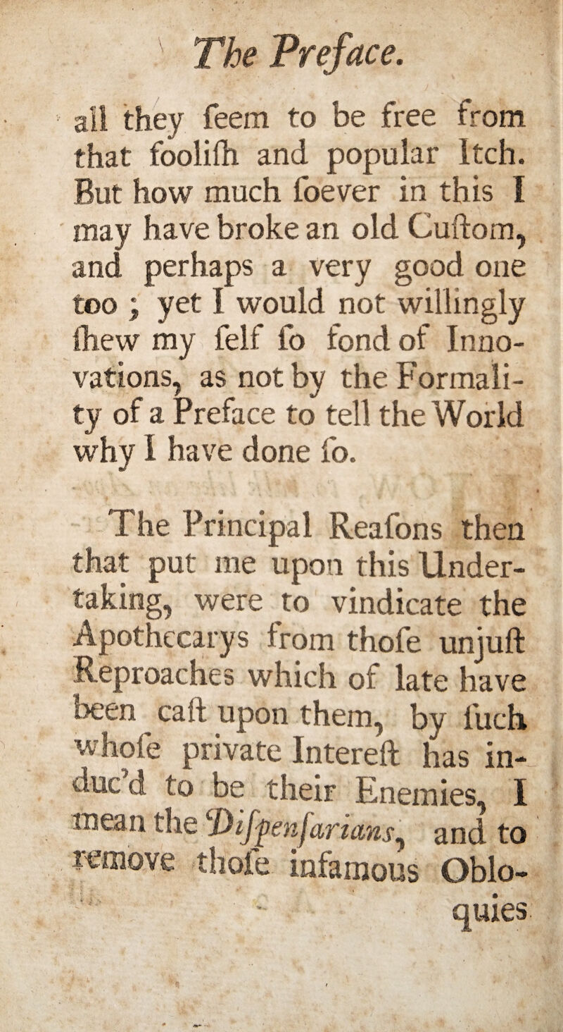 ail they feem to be free from that foolifh and popular itch. But how much foever in this I may have broke an old Cuftom, and perhaps a very good one too ; yet I would not willingly Ihew my felf fo fond of Inno¬ vations, as not by the Formali¬ ty of a Preface to tell the World why I have done fo. The Principal Reafons then that put me upon this Under¬ taking, were to vindicate the Apothecarys from thofe unjuft Reproaches which of late have been caft upon them, by iiich whole private Intereft has in¬ due d to be their Enemies, I mean the Dij^eand to remove thofe infamous Oblo- • quies.