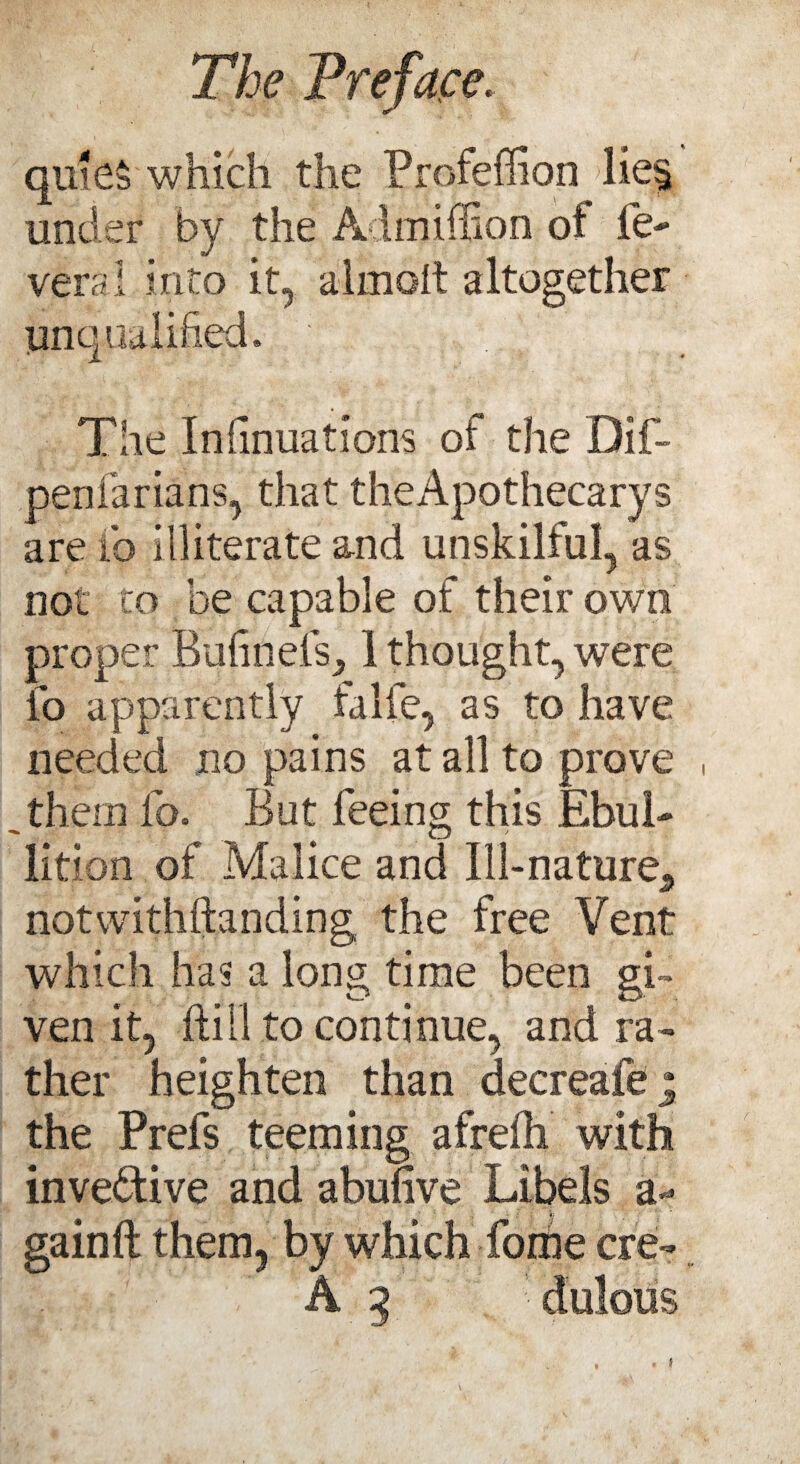 quies which the Profeffion lie§ under by the Admiffion of le- veral into it, ajmoit altogether unqualified. : The Insinuations of the Dif- penfarians, that theApothecarys are ib illiterate and unskilful, as not to he capable of their own proper BufinelV, 1 thought, were fo apparently falfe, as to have needed no pains at all to prove , them lb. But feeing this EbuL CD lition of Malice and Ill-nature., notwithstanding the free Vent which has a long time been gi¬ ven it, hill to continue, and ra¬ ther heighten than decreafej the Prefs teeming afreih with invebtive and abunve Libels a* gainft them, by which foihe ere- A 5 oulbiis t