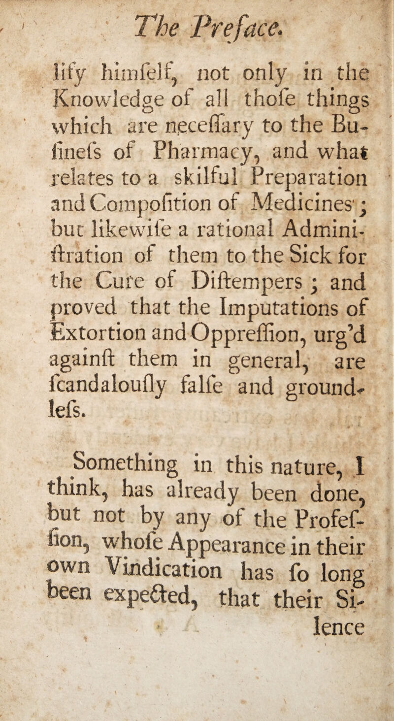 lily himlelf, not only in the Knowledge of all thole things which are neceffary to the Bu- hnefs of Pharmacy, and what relates to a skilful Preparation andCompofition of Medicines'; but likewife a rational Admini- idration of them to the Sick for the Cure of Diftempers; and proved that the Imputations of Extortion andOppreffion, urg’d againft them in general, are fcandaloufly falfe and grounds lefs. Something in this nature, I think, has already been done, but not by any of the Profef- fion, whole Appearance in their own Vindication has fo long been expended, that their Si¬ lence