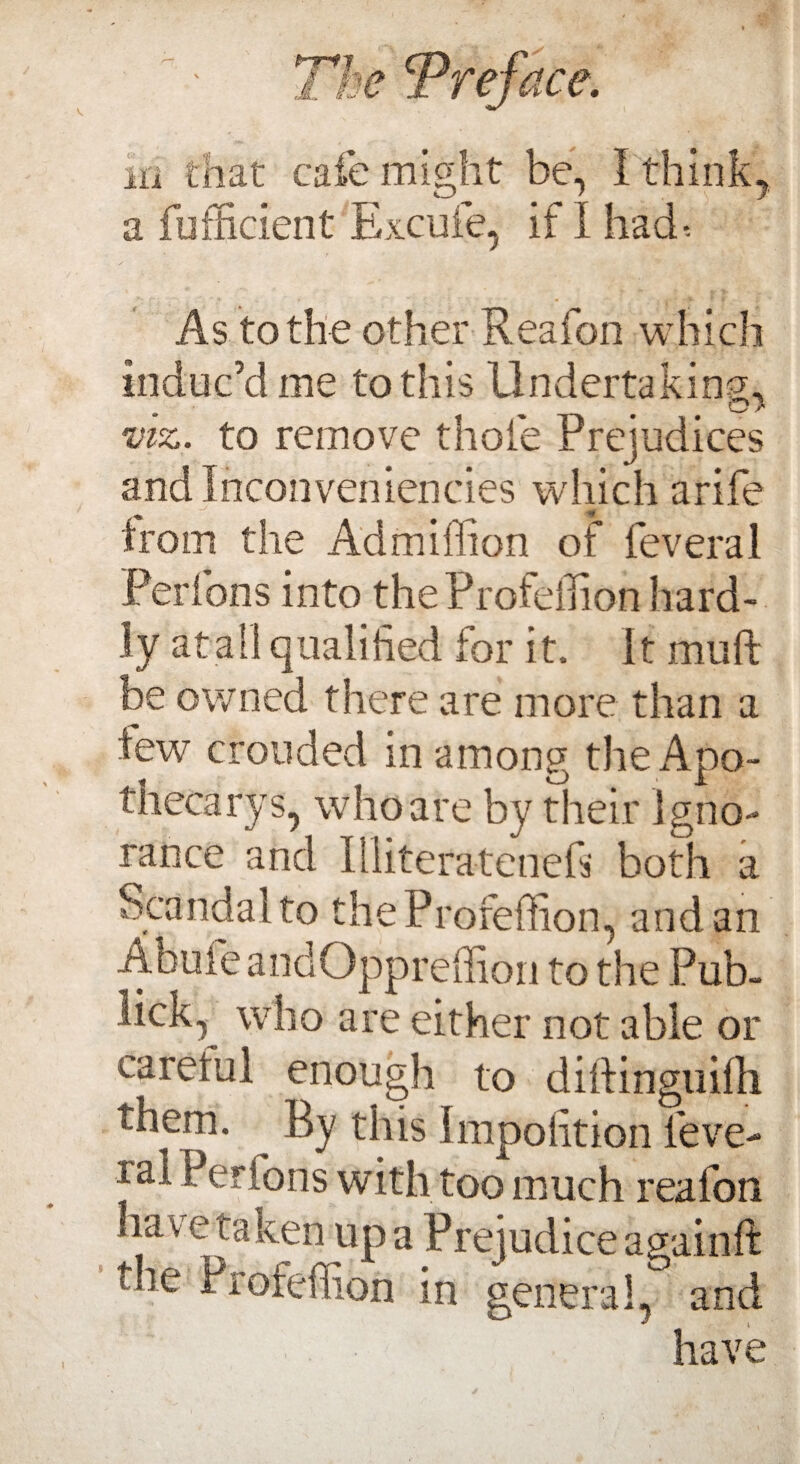 hi that cafe might be, I think, a fufficient Excuie, if I had-. As to the other Reafon which induc’d me to this Undertaking;, viz. to remove thole Prejudices and Inconveniencies which a rife from the Admiflion of lev era 1 Perfons into the Profeihon hard¬ ly at all qualified for it. It mu ft be owned there are more than a few crouded in among the Apo¬ thecary s, who are by their Igno¬ rance and Illiteratenefs both a Scandal to theProfeffion, and an Abuie andOppreffion to the Pub- lick, who are either not able or caretul enough to diftinguifti them. By this Impofition feve- ral Perfons with too much reafon have taken up a Prejudice againft die. Piofeffion in general, and