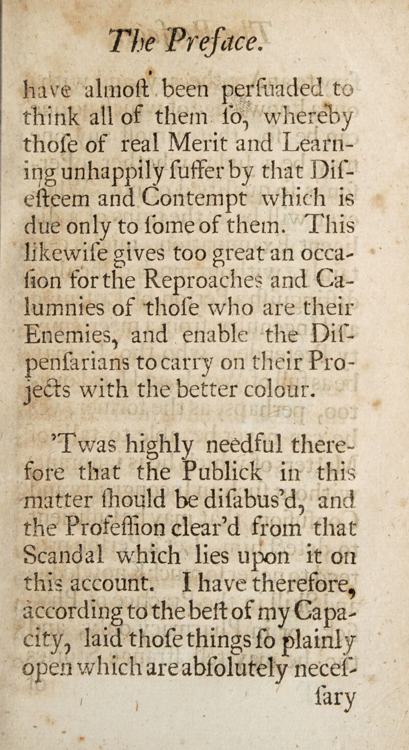 » have almoll been per (haded to think all or them io, whereby thofe of real Merit and Learn¬ ing unhappily fuffer by that Dif- efteem and Contempt which is due only to lb me of them. This likewife gives too great an occa- D O ^ lion for the Reproaches and Ca¬ lumnies of thole who are their Enemies, and enable the Dif- penfarians to carry on their Pro ¬ jects with the better colour. ’Twas highly needful there¬ fore that the Publick in this matter fliould be difabus’d, and the Profeffion clear’d from that Scandal w'hich lies upon it on this account. I have therefore, according to the belt of my Capa¬ city, laid thofe things fo plainly open which are abfolutely necei- i , farv