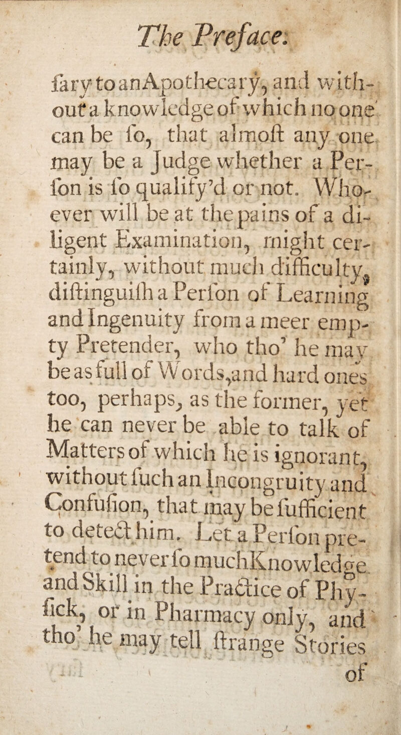 fary to an Apothecary, and with¬ out a k nowledge of which no one can be fo, that almoft any one may be a j udge whether a Per- Ion is fo qualify’d or not. Who¬ ever will be at the pains of a di¬ ligent Examination, might cer¬ tainly, without much difficulty, diftinguiffi a Peri on of Learning and Ingenuity from a meer emp¬ ty Pretender, who tho* he may be as full of Words,and hard ones too, peril a pS; as the former, yet he can never be able to talk of Matters oi which he is ignorant without iuch an Incongruity and Contulion, that may belufficient to detedd him. Ldt a Perfon pre¬ tend to never fo muchKno wled ere and Skill in the Praaice of Phy- iick, or in Pharmacy only, and tho’ he may tell ftrange Stories of