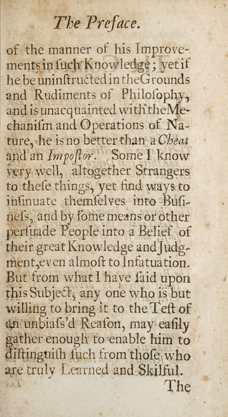 of the manner of his improve¬ ments in inch Knowledge; yet if he beuninftructedio theGrounds and Rudiments of Philofiophy, and is unacquainted witlitheMe- chanifm and Operations of Na¬ ture, he is no better than a Cheat and an Imfoftor. Some I know very well, altogether Strangers to thefe things, yet find ways to infinuate themfelves into Bufi- nefs, and by feme means or other perl.bade People into a Belief of their great Knowledge andjudg- ment,even almoft to Infatuation. But from what I have laid upon this Subject, any one who is but willing to bring it to theTeft of gri unbiafs’d Reafon, may eafily gather enough to enable him to diPringuiili inch from thofe who are truly Learned and Skilful. The