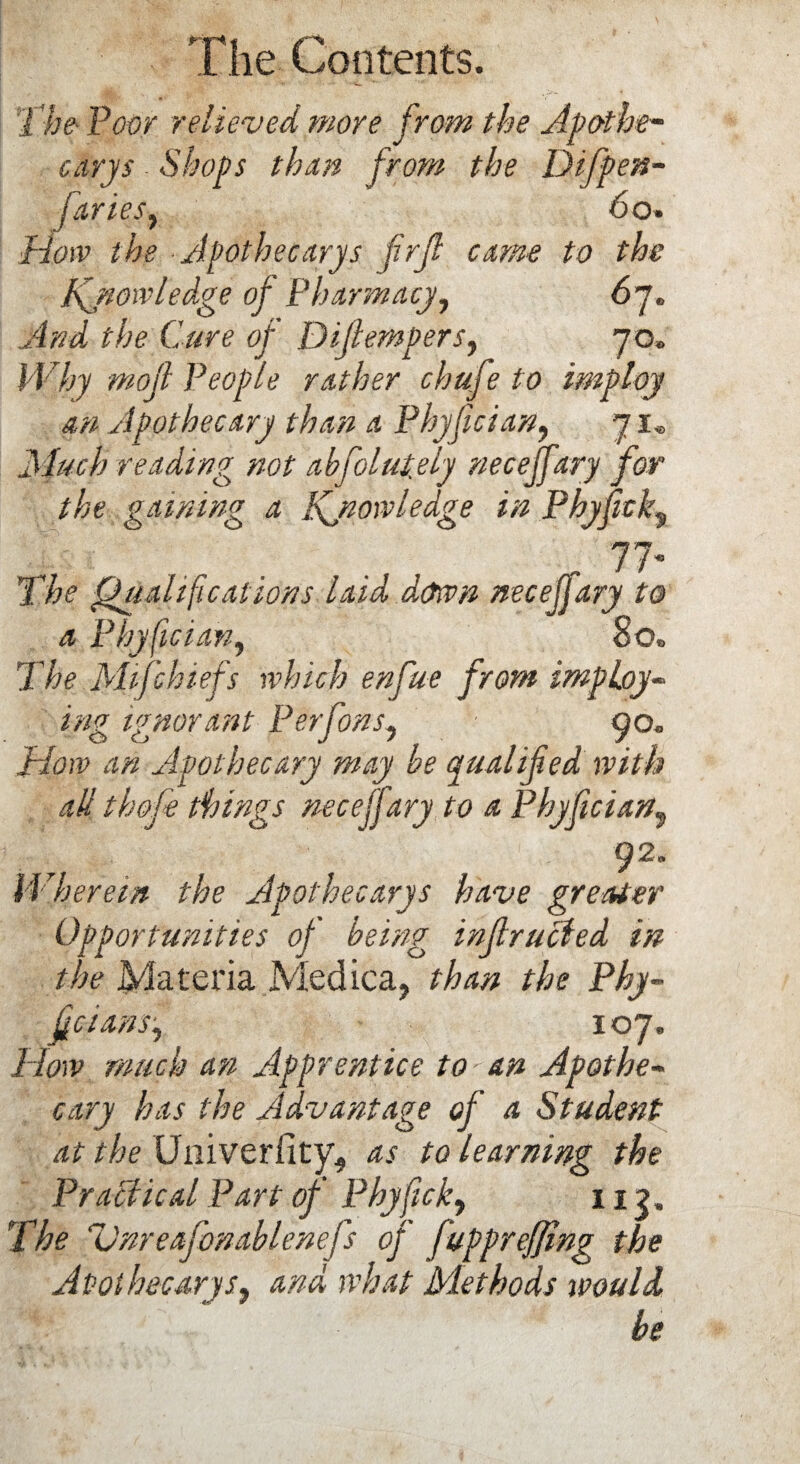 The Poor relieved more from the Apothe¬ cary $ Shops than from the Difpen- faries, 60. How the Apothecarys firfi came to the Knowledge of Pharmacy7 67. And the Cure of Difiempers, 70. M7ry mojl People rather chafe to imp toy an Apothecary than a Phyfician7 71„ .Much reading not absolutely neceffary for the gaining a Knowledge in Phyf clg f 77* 1 he Qualifications laid .down necefjary to a Phyfician, 80. The Mifchiefs which enfue from imploy- ignorant Perfons7 90. Mow an Apothecary may be qualified with all th&fe things neceffary to a Phyfician, Wherein the Apothecarys have greater Opportunities of being infracted in the Materia Medica, /Yu# the Phy¬ fician s7 107. How much an Apprentice to'an Apothe¬ cary has the Advantage of a Student at the Univerfity, as to learning the Practical Part of Phyfick7 113. The Vnreafonablenefs of fuppr effing the Apothecary s7 and what Methods would be