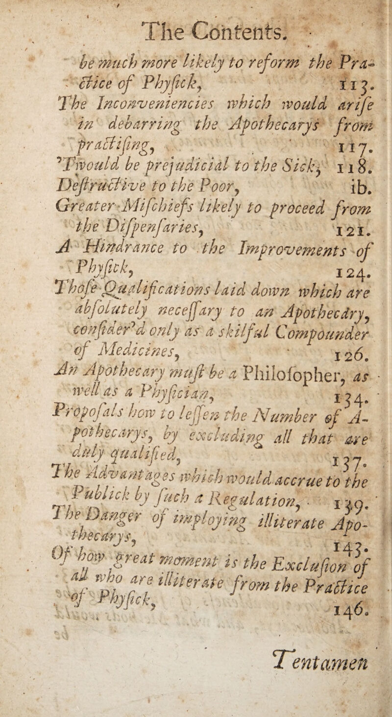 * » ■,w be much more likely to reform the Pra* Mice of Phyfick, 11 j. 'The lnconveniencies, which would, arife in debarring the Apothecary's from praMifngy ' iij. 7Twould be prejudicial to the Sidy 118. DejiruMive to the Poor, ib. Greater-Mifchiefs likely to proceed from the Difpenfaries, 121. A Hindrance to . the Improvements of f Phyfick, _ 124. Thofe Qualifications laid down which are abfolutely necejfary to an Apothecdry, con finer d only as a skilful Compounder of Medicines, • 126. An Apothecary mujl be a Philofopher, as well as a Phyfician, i ~>a. Pt opojais how to lejjen the Number of A- pot binary s, by excluding all that are duly qualified,  I??. 2 he Advantages which would accrue to the T/ n ^ by fuch a Regulation' ■ 1 ->n, 1 he Danger of imploying illiterate Apo- thecarjSy 1 Of how great moment is the Exclufimlf tlltteme from the PraMice «> Phyfick 146, Tent amen