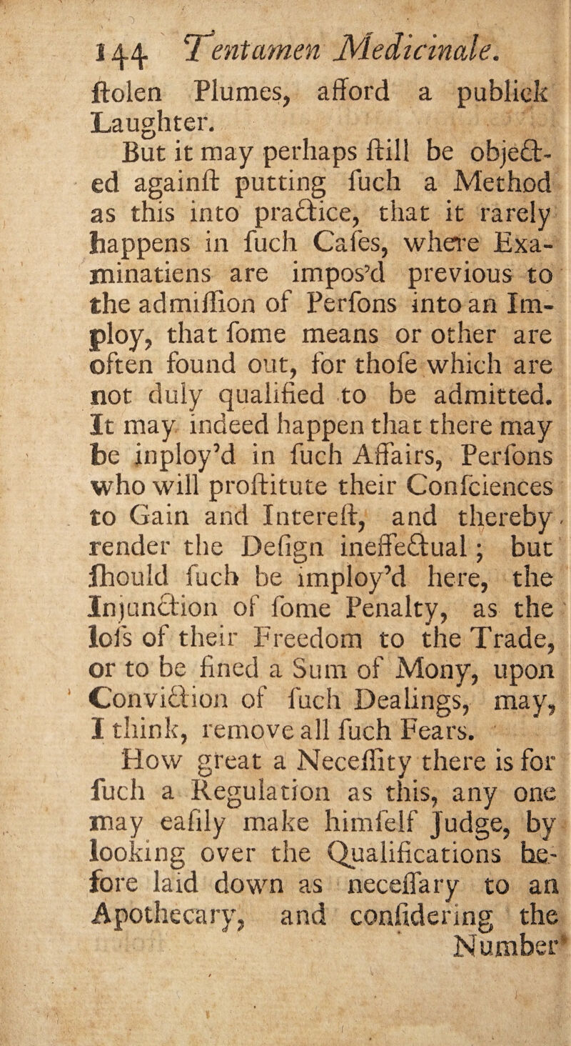 /' 1 . '• • . . ■. ■ 144 'Tentamen JVledicinale. ftolen Plumes, afford a publiek Laughter. But it may perhaps ftill be object¬ ed againft putting fuch a Method as this into practice, that it rarely happens in fuch Cafes, where Exa¬ minations are impos’d previous to the admiflion of Perfons into an IEm¬ ploy, that fome means or other are often found out, for thofe which are not duly qualified to be admitted. It may indeed happen that there may be inploy’d in fuch Affairs, Perfons who will proftitute their Confidences to Gain and Intereft, and thereby- render the Defign ineffectual; but fhould fuch be imploy’d here, the Injunction of fome Penalty, as the lofs of their Freedom to the Trade, or to be fined a Sum of Mony, upon ConviCtion of fuch Dealings, may, I think, remove all fuch Fears. How great a Neceflity there is for fuch a Regulation as this, any one may eafily make himfelf Judge, by looking over the Qualifications be¬ fore laid down as neceffary to an Apothecary, and confidering the Number1