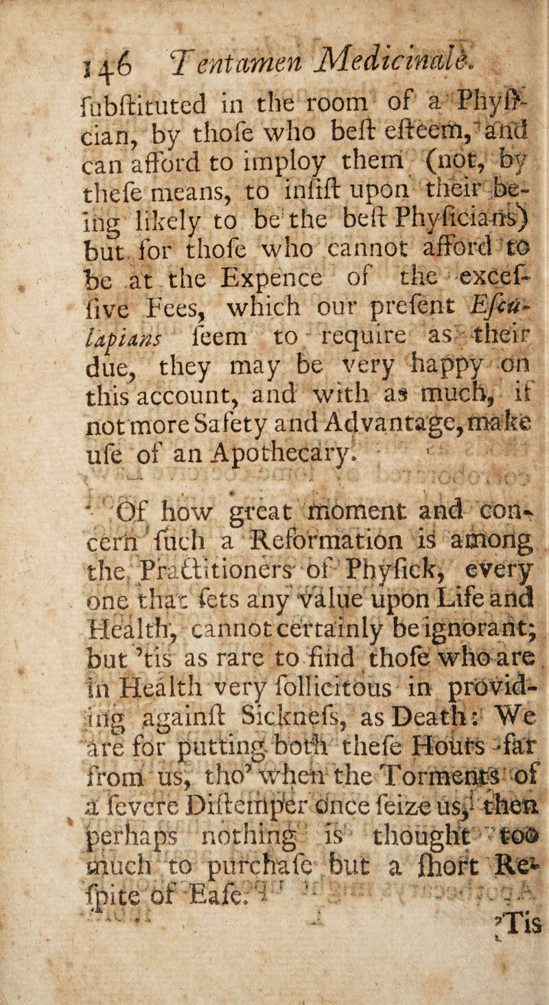 fubftituted in the room of a Phyff dan, by thofe who belt efteem,'arid can afford to imploy them (not, by thefe means, to infill upon their be¬ ing likely to be the beft PhyficiaiiS) but for thofe who cannot afford to be at the Expence of the excel- five Fees, which our prefent Efcu- lapians feem to require as their due, they may be very happy on this account, and with as much, if not more Safety and Advantage,make ufe of an Apothecary! ’ .. .. ^ _ . . » * ' \ * Gf how great moment and Con¬ cern ftich a Reformation is among the Pfattitioners • of PhyPick, every one that lets any value upon Life and Health, cannot certainly be ignorant; but’tis as rare to find thofe who are in Health very follicitOus in provid¬ ing againft Sicknefs, as Death ; We are for putting both thefe Hoiifs -far from us, tho’when the Torments of * „ ^ , « *-• -fr% . .*4 a fevcre Difletnper Once feize usy then perhaps nothing is thought too much to piirchafe but a fhort Re* fhite of Eafe;A ! '■ ; . cA • A ■ - J'Tis