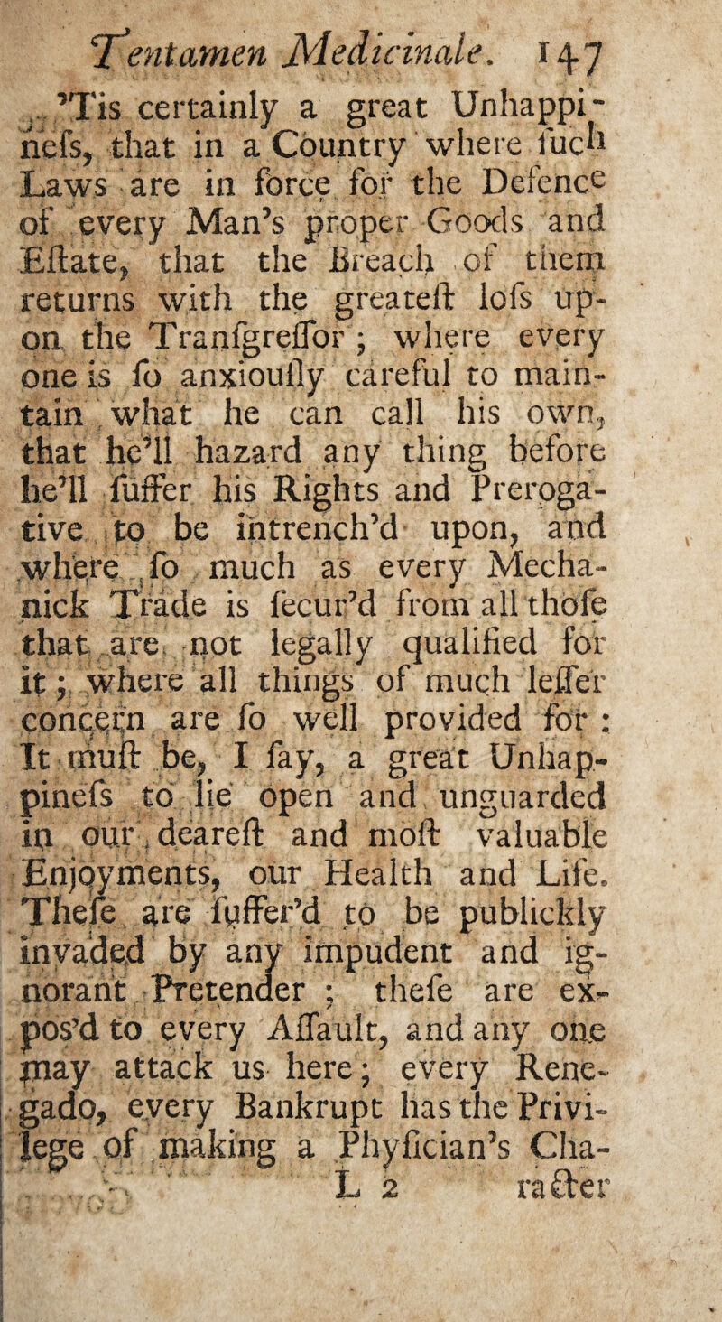 ,’Tis certainly a great Unhappi- nefs, that in a Country where fuch Caws are in force for the Defence f •, ;rv’r 1 of every Man’s proper Goods and Eftate, that the Breach of tiicrn returns with the g reate ft lofs up¬ on the Tranfgreifor ; where every one is fo anxiouily careful to main¬ tain'what he can call his own, that he’ll hazard any thing before he’ll fuffer his Rights and Preroga¬ tive to be intrench’d upon, and where fo much as every Mecha- nick Trade is lecur’d from all thofe that are not legally qualified for it; where all things of much leifer conqefn are fo well provided for : It mull be, I fay, a great Unhap- pinefs to lie open and unguarded in ourfdeareft and moft valuable Enjoyments, our Health and Life. Thefe are differ’d to be publickly invaded by any impudent and ig¬ norant Pretender ; thefe are ex- pos’d to every Aflault, and any one pray attack us here; every Rene- gado, every Bankrupt has the Privi¬ lege of making a Phyfician’s Cha¬