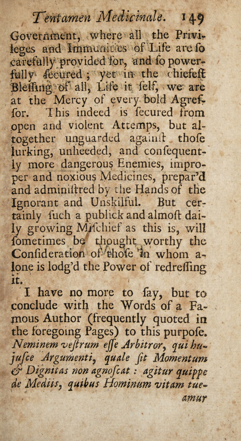 Government, where all the Privi¬ leges and Immunities of Life are lb carefully provided for, and fo power- full fecured ; yet in- the chiefefi Bleffing of all, Life it felf, we are at the Mercy of every bold Agref- for. This indeed is fecured from open and violent Attemps, but al¬ together unguarded again# thofe lurking, unheeded, and confequent- ly more dangerous Enemies, impro¬ per and noxious Medicines, prepar’d and adminilfred by the Hands of the Ignorant and Unskilful. But cer¬ tainly fuch a publick and almoft dai¬ ly growing Mifehief as this is, will fometimes be thought worthy the Confideration of’thofe/in whom a- lone is lodg’d the Power of redrefling it. ; ' I have no more to fay, but to conclude with the Words of a Fa¬ mous Author (frequently quoted in the foregoing Pages) to this purpofe. Neminem vejlrum ejfie Arbitrary qui hu» jufice Argumentquale fit Momentum <& Dignitas non agnoficat: agitur quiff e de MedtiSj quibus Hominum vitam tue-° amut