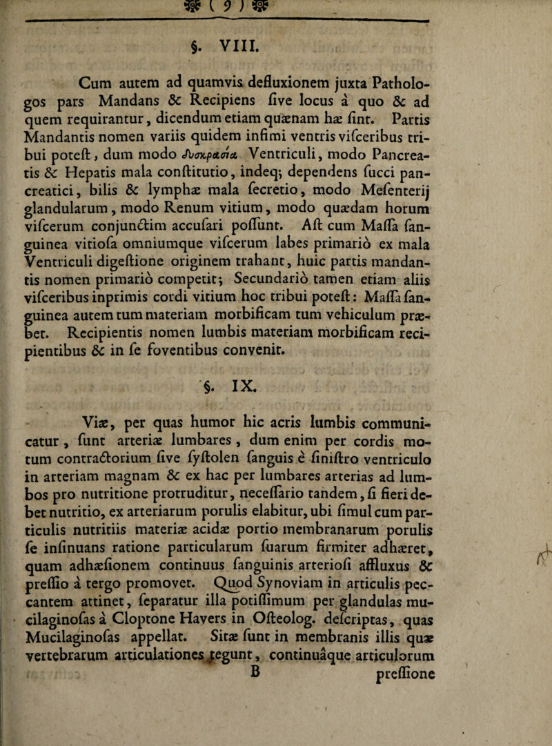 Cum autem ad quamvis defluxionem juxta Patholo- gos pars Mandans & Recipiens five locus a quo ad quem requirantur, dicendum etiam quaenam hae fint. Partis Mandantis nomen variis quidem infimi ventris vifceribus tri¬ bui poteft» dum modo JbmcpctoiA Ventriculi, modo Pancrea¬ tis & Hepatis mala conftitutio, indeq*, dependens fucci pan¬ creatici, bilis & lymphae mala fecretio, modo Mefenterij glandularum , modo Renum vitium, modo quaedam horum vifcerum conjun&im accufari poflunt. Aft cum Mafla fan- guinea vitiofa omniumque vifcerum labes primario ex mala Ventriculi digeftione originem trahant, huic partis mandan¬ tis nomen primario competit*, Secundario tamen etiam aliis vifceribusinprimis cordi vitium hoc tribui poteft: Maflafan- guinea autem tum materiam morbificam tum vehiculum prae¬ bet. Recipientis nomen lumbis materiam morbificam reci¬ pientibus & in fe foventibus convenit. §. IX. Viae, per quas humor hic acris lumbis communi¬ catur , funt arteriae lumbares , dum enim per cordis mo¬ tum contra&orium five fyftolen fanguis e finiftro ventriculo in arteriam magnam & ex hac per lumbares arterias ad lum¬ bos pro nutritione protruditur, neceflario tandem, fi fieri de¬ bet nutritio, ex arteriarum porulis elabitur, ubi fimul cum par¬ ticulis nutritiis materiae acidae portio membranarum porulis fe infinuans ratione particularum fuarum firmiter adhaeret, quam adhaefionem continuus fanguinis arteriofi affluxus & preflio a tergo promovet. Quod Synoviam in articulis pec¬ cantem attinet, feparatur illa potiflimum per glandulas mu- cilaginofas a Cloptone Havers in Ofteolog. defcriptas, quas Mucilaginofas appellat. Sitae funt in membranis illis quae vertebrarum articulationes Regunt, continuaque articulorum B preflione