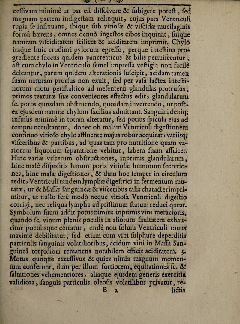 ceffivam minime ut par efl diffblvere & fubigere potefl , fed magnam partem indigellam relinquit, cujus pars Ventriculi rugis fe infinuans, ibique fub vitiofae & vifcid# mucilaginis forma haerens, omnes denuo ingeftos cibos inquinat, fuique naturam vifciditatem fcilicet & aciditatem imprimit. Chylo itaque huic crudiori pylorum egreffo, perque inteflina pro- grediente fuccus quidem pancreaticus dc bilis permifcentur , aft cum chylo in Ventriculo femel imprefla veftigia non facili deleantur, parum quidem alterationis fufcipit, acidam tamen fuam naturam prorfus non exuit, fed per vafa ladlea intefti- norum motu periflaltico ad mefenterii glandulas protrufus, primos texturae fuae convenientes effe&us edit> glandularum fc. poros quosdam obflruendo, quosdam invertendo, utpofl- ea ejusdem natura chylum facilius admittant. Sanguini deniq; infufus minime in totum alteratur, fed potius fpicula ejus ad tempus occultantur, donec ob malam Ventriculi digeftionem continuo vitiofo chylo affluente majus robur acquirat > variisq; vifceribus &: partibus, ad quas tam pro nutritione quam va¬ riorum liquorum feparatione vehitur, labem fuam affricet. Hinc variae vifcerum obflrudliones, inprimis glandularum, hinc male difpofitis harum poris vitiofae humorum fecretio- nes, hinc malas digefliones, & dum hoc femper in circulum redit > Ventriculi tandem lymphae digeftrici in fermentum mu¬ tatae, ut & Maflae fanguinete 8c vifceribus talis chara&erimpri- mitur, ut nullo fere modo neque vitiofa Ventriculi digeffio corrigi, nec reliqua lympha adpriftinum flatum reduci queat. Symbolum fuum addit potus nimius inprimis vini meracioris, quando fc. vinum plenis poculis in aliorum fanitatem exhau¬ ritur poculisque certatur, unde non folum Ventriculi tonus maxime debilitatur, fed etiam cum vini fulphure deperditis particulis fanguinis volatilioribus, acidum vini in MafTa San¬ guinea torpidiori remanens notabilem efficit aciditatem. 5. Motus quoque exceffivus & quies nimia magnum momen¬ tum conferunt, dum per illum fortiorem, equitationes fc. & faltationes vehementiores> aliaque ejusdem generis exercitia validiora, fanguis particulis oleofis volatilibus privatur, re- B z v li&is