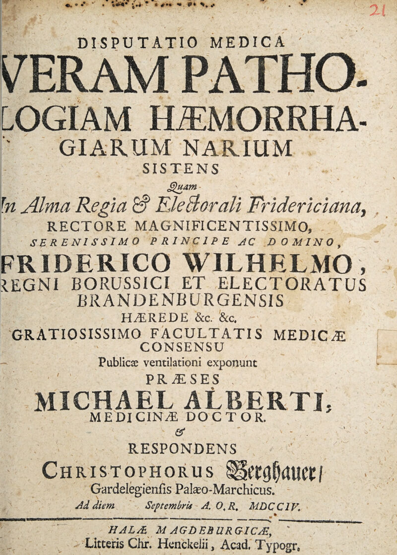 DISPUTATIO MEDICA GIARUM NARIUM - SISTENS ,■ r r ^ z &)uam- ' In Alma Regia & TLleBorali Fridericiana, RECTORE MAGNIFICENTISSIMO, ' SERENISSIMO PRINCIPE AC DOMINO, FRIDERICO WILHELMO , IEGNI BORUSS1CI ET ELECTORATUS BRANDENBURGENSIS HEREDE &c. Ac. ' GRATIOSISSIMO FACULTATIS MEDICAE CONSENSU / t X . Public® ventilationi exponunt PRiESES . MICHAEL ALBERTI, MEDICINA DOCTOR. er ' - . RESPONDENS Christophorus Gardelegienfis Palaso-Marchicus. Ad diem Septembris A. 0,R, MDCC1V. HAL/E M AGDEBURGIC/E,  Litteris Chr. Henckelii, Acad. Typogr, l